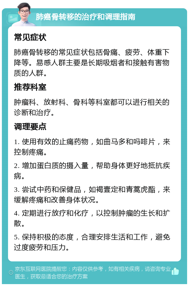 肺癌骨转移的治疗和调理指南 常见症状 肺癌骨转移的常见症状包括骨痛、疲劳、体重下降等。易感人群主要是长期吸烟者和接触有害物质的人群。 推荐科室 肿瘤科、放射科、骨科等科室都可以进行相关的诊断和治疗。 调理要点 1. 使用有效的止痛药物，如曲马多和吗啡片，来控制疼痛。 2. 增加蛋白质的摄入量，帮助身体更好地抵抗疾病。 3. 尝试中药和保健品，如褐壹定和青蒿虎酯，来缓解疼痛和改善身体状况。 4. 定期进行放疗和化疗，以控制肿瘤的生长和扩散。 5. 保持积极的态度，合理安排生活和工作，避免过度疲劳和压力。