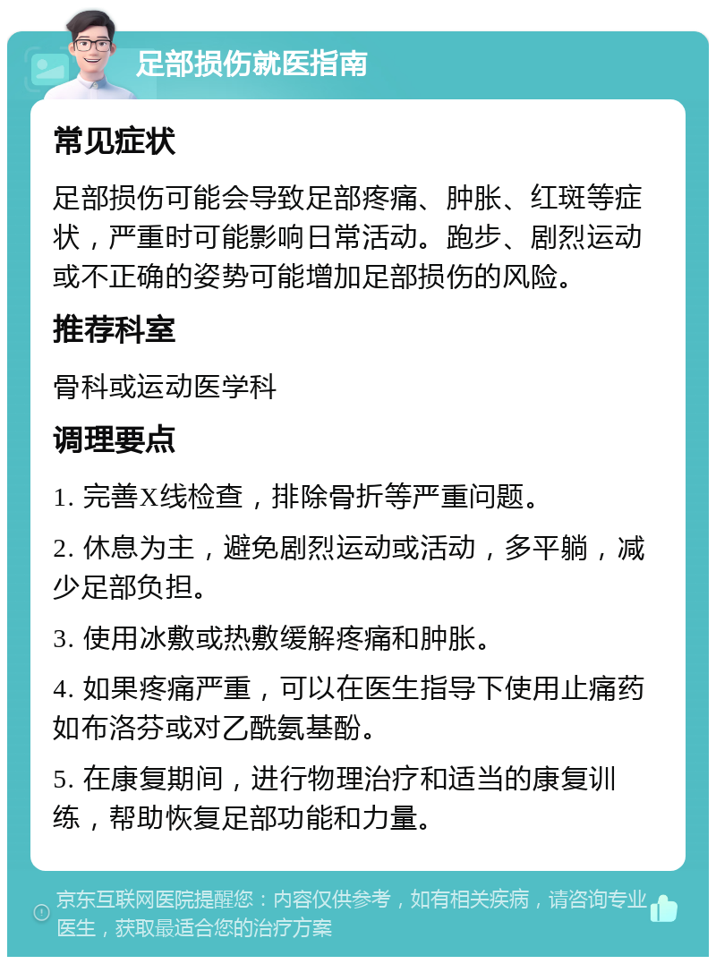 足部损伤就医指南 常见症状 足部损伤可能会导致足部疼痛、肿胀、红斑等症状，严重时可能影响日常活动。跑步、剧烈运动或不正确的姿势可能增加足部损伤的风险。 推荐科室 骨科或运动医学科 调理要点 1. 完善X线检查，排除骨折等严重问题。 2. 休息为主，避免剧烈运动或活动，多平躺，减少足部负担。 3. 使用冰敷或热敷缓解疼痛和肿胀。 4. 如果疼痛严重，可以在医生指导下使用止痛药如布洛芬或对乙酰氨基酚。 5. 在康复期间，进行物理治疗和适当的康复训练，帮助恢复足部功能和力量。