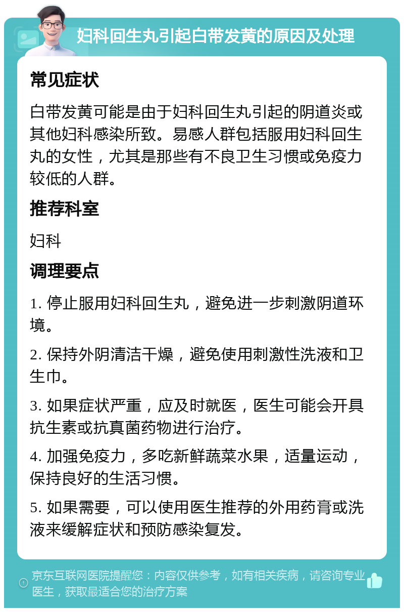 妇科回生丸引起白带发黄的原因及处理 常见症状 白带发黄可能是由于妇科回生丸引起的阴道炎或其他妇科感染所致。易感人群包括服用妇科回生丸的女性，尤其是那些有不良卫生习惯或免疫力较低的人群。 推荐科室 妇科 调理要点 1. 停止服用妇科回生丸，避免进一步刺激阴道环境。 2. 保持外阴清洁干燥，避免使用刺激性洗液和卫生巾。 3. 如果症状严重，应及时就医，医生可能会开具抗生素或抗真菌药物进行治疗。 4. 加强免疫力，多吃新鲜蔬菜水果，适量运动，保持良好的生活习惯。 5. 如果需要，可以使用医生推荐的外用药膏或洗液来缓解症状和预防感染复发。