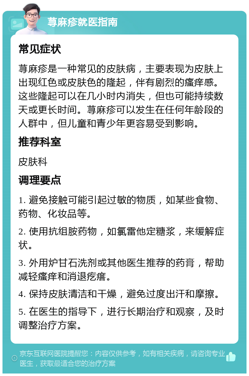 荨麻疹就医指南 常见症状 荨麻疹是一种常见的皮肤病，主要表现为皮肤上出现红色或皮肤色的隆起，伴有剧烈的瘙痒感。这些隆起可以在几小时内消失，但也可能持续数天或更长时间。荨麻疹可以发生在任何年龄段的人群中，但儿童和青少年更容易受到影响。 推荐科室 皮肤科 调理要点 1. 避免接触可能引起过敏的物质，如某些食物、药物、化妆品等。 2. 使用抗组胺药物，如氯雷他定糖浆，来缓解症状。 3. 外用炉甘石洗剂或其他医生推荐的药膏，帮助减轻瘙痒和消退疙瘩。 4. 保持皮肤清洁和干燥，避免过度出汗和摩擦。 5. 在医生的指导下，进行长期治疗和观察，及时调整治疗方案。