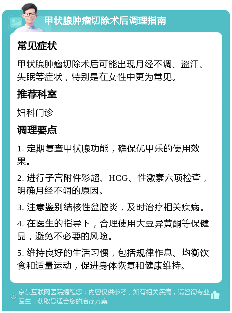 甲状腺肿瘤切除术后调理指南 常见症状 甲状腺肿瘤切除术后可能出现月经不调、盗汗、失眠等症状，特别是在女性中更为常见。 推荐科室 妇科门诊 调理要点 1. 定期复查甲状腺功能，确保优甲乐的使用效果。 2. 进行子宫附件彩超、HCG、性激素六项检查，明确月经不调的原因。 3. 注意鉴别结核性盆腔炎，及时治疗相关疾病。 4. 在医生的指导下，合理使用大豆异黄酮等保健品，避免不必要的风险。 5. 维持良好的生活习惯，包括规律作息、均衡饮食和适量运动，促进身体恢复和健康维持。