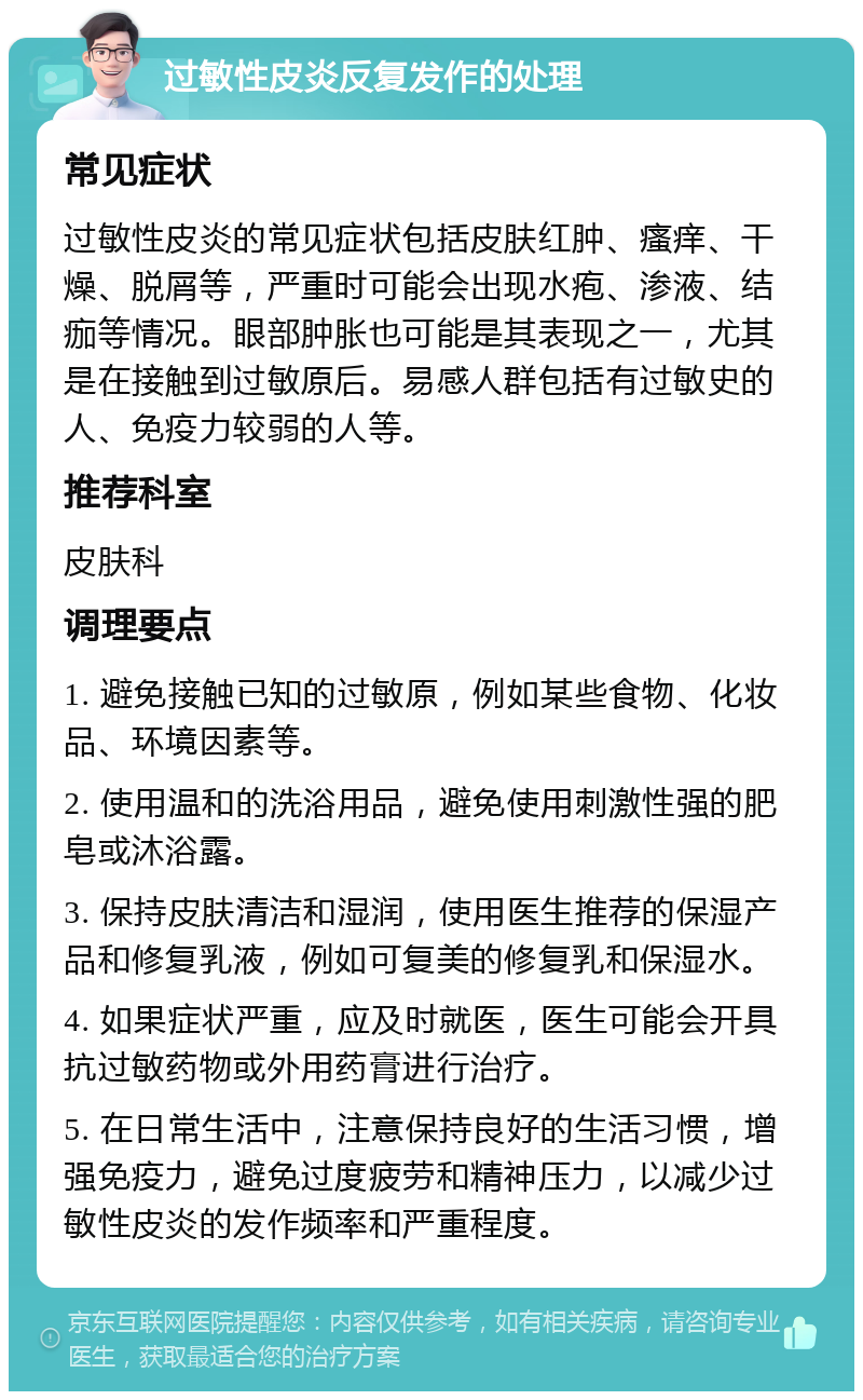 过敏性皮炎反复发作的处理 常见症状 过敏性皮炎的常见症状包括皮肤红肿、瘙痒、干燥、脱屑等，严重时可能会出现水疱、渗液、结痂等情况。眼部肿胀也可能是其表现之一，尤其是在接触到过敏原后。易感人群包括有过敏史的人、免疫力较弱的人等。 推荐科室 皮肤科 调理要点 1. 避免接触已知的过敏原，例如某些食物、化妆品、环境因素等。 2. 使用温和的洗浴用品，避免使用刺激性强的肥皂或沐浴露。 3. 保持皮肤清洁和湿润，使用医生推荐的保湿产品和修复乳液，例如可复美的修复乳和保湿水。 4. 如果症状严重，应及时就医，医生可能会开具抗过敏药物或外用药膏进行治疗。 5. 在日常生活中，注意保持良好的生活习惯，增强免疫力，避免过度疲劳和精神压力，以减少过敏性皮炎的发作频率和严重程度。