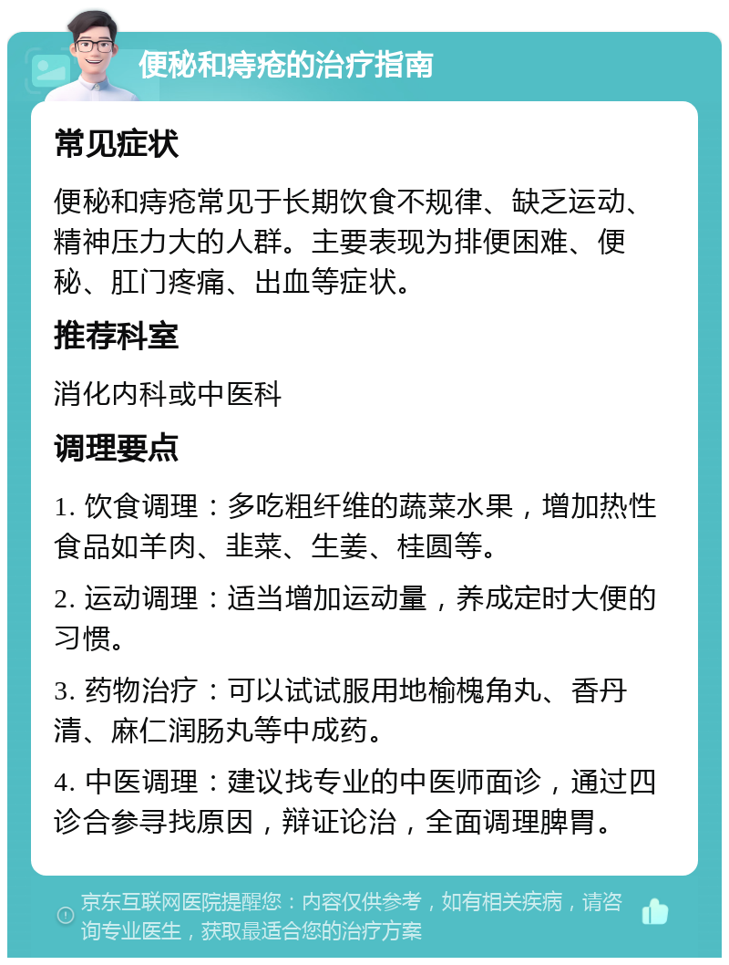 便秘和痔疮的治疗指南 常见症状 便秘和痔疮常见于长期饮食不规律、缺乏运动、精神压力大的人群。主要表现为排便困难、便秘、肛门疼痛、出血等症状。 推荐科室 消化内科或中医科 调理要点 1. 饮食调理：多吃粗纤维的蔬菜水果，增加热性食品如羊肉、韭菜、生姜、桂圆等。 2. 运动调理：适当增加运动量，养成定时大便的习惯。 3. 药物治疗：可以试试服用地榆槐角丸、香丹清、麻仁润肠丸等中成药。 4. 中医调理：建议找专业的中医师面诊，通过四诊合参寻找原因，辩证论治，全面调理脾胃。