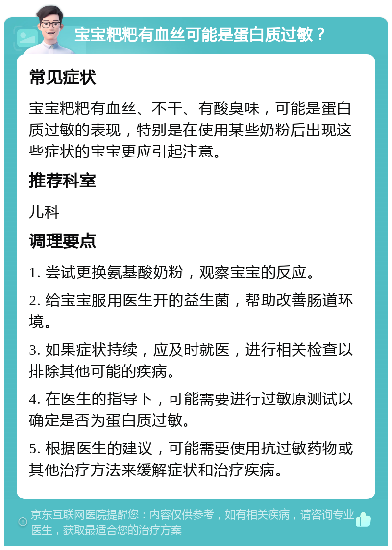 宝宝粑粑有血丝可能是蛋白质过敏？ 常见症状 宝宝粑粑有血丝、不干、有酸臭味，可能是蛋白质过敏的表现，特别是在使用某些奶粉后出现这些症状的宝宝更应引起注意。 推荐科室 儿科 调理要点 1. 尝试更换氨基酸奶粉，观察宝宝的反应。 2. 给宝宝服用医生开的益生菌，帮助改善肠道环境。 3. 如果症状持续，应及时就医，进行相关检查以排除其他可能的疾病。 4. 在医生的指导下，可能需要进行过敏原测试以确定是否为蛋白质过敏。 5. 根据医生的建议，可能需要使用抗过敏药物或其他治疗方法来缓解症状和治疗疾病。