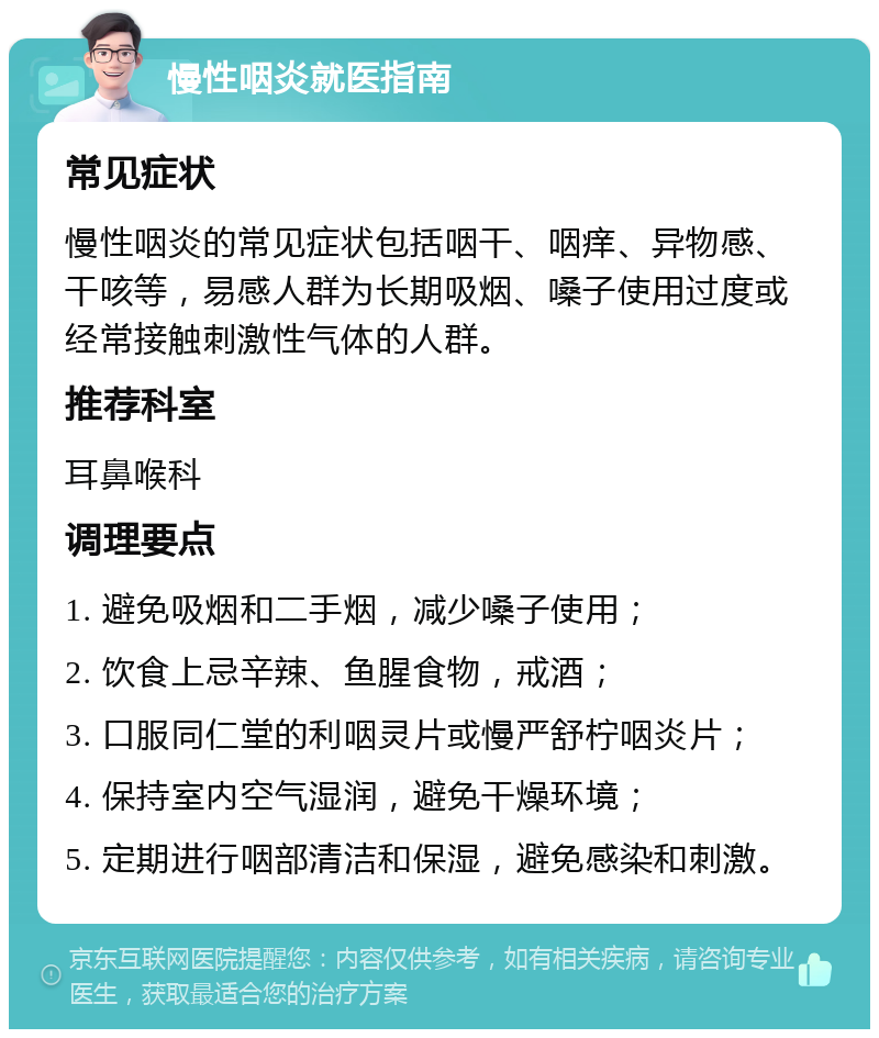 慢性咽炎就医指南 常见症状 慢性咽炎的常见症状包括咽干、咽痒、异物感、干咳等，易感人群为长期吸烟、嗓子使用过度或经常接触刺激性气体的人群。 推荐科室 耳鼻喉科 调理要点 1. 避免吸烟和二手烟，减少嗓子使用； 2. 饮食上忌辛辣、鱼腥食物，戒酒； 3. 口服同仁堂的利咽灵片或慢严舒柠咽炎片； 4. 保持室内空气湿润，避免干燥环境； 5. 定期进行咽部清洁和保湿，避免感染和刺激。