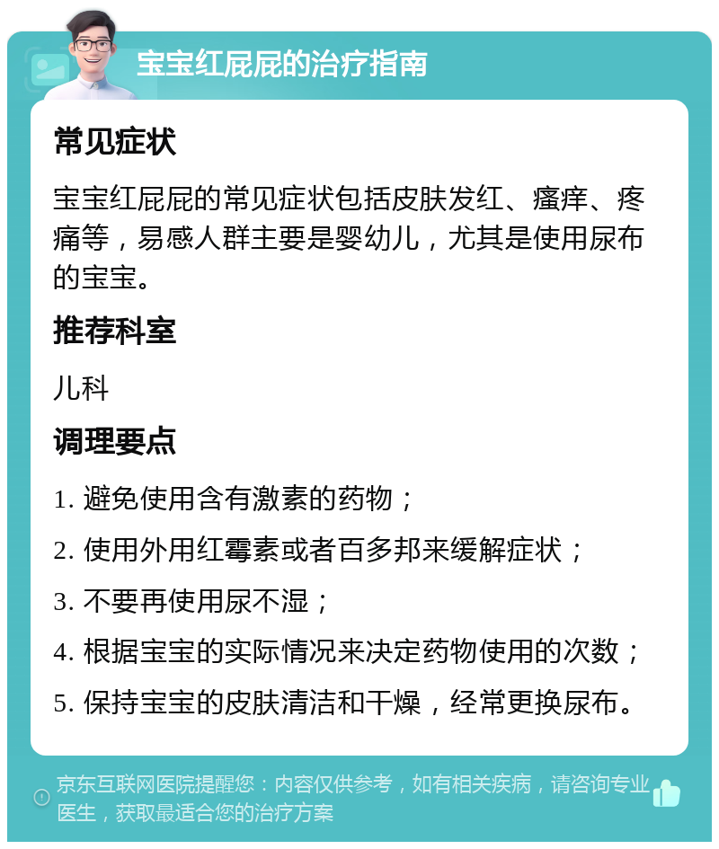 宝宝红屁屁的治疗指南 常见症状 宝宝红屁屁的常见症状包括皮肤发红、瘙痒、疼痛等，易感人群主要是婴幼儿，尤其是使用尿布的宝宝。 推荐科室 儿科 调理要点 1. 避免使用含有激素的药物； 2. 使用外用红霉素或者百多邦来缓解症状； 3. 不要再使用尿不湿； 4. 根据宝宝的实际情况来决定药物使用的次数； 5. 保持宝宝的皮肤清洁和干燥，经常更换尿布。