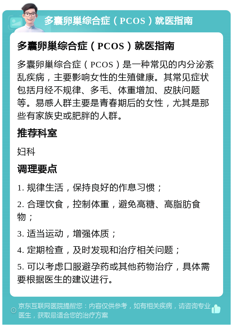 多囊卵巢综合症（PCOS）就医指南 多囊卵巢综合症（PCOS）就医指南 多囊卵巢综合症（PCOS）是一种常见的内分泌紊乱疾病，主要影响女性的生殖健康。其常见症状包括月经不规律、多毛、体重增加、皮肤问题等。易感人群主要是青春期后的女性，尤其是那些有家族史或肥胖的人群。 推荐科室 妇科 调理要点 1. 规律生活，保持良好的作息习惯； 2. 合理饮食，控制体重，避免高糖、高脂肪食物； 3. 适当运动，增强体质； 4. 定期检查，及时发现和治疗相关问题； 5. 可以考虑口服避孕药或其他药物治疗，具体需要根据医生的建议进行。