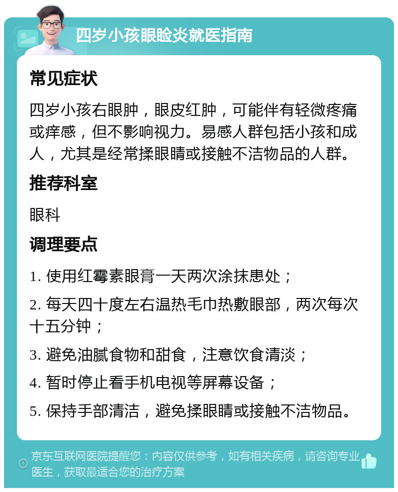 四岁小孩眼睑炎就医指南 常见症状 四岁小孩右眼肿，眼皮红肿，可能伴有轻微疼痛或痒感，但不影响视力。易感人群包括小孩和成人，尤其是经常揉眼睛或接触不洁物品的人群。 推荐科室 眼科 调理要点 1. 使用红霉素眼膏一天两次涂抹患处； 2. 每天四十度左右温热毛巾热敷眼部，两次每次十五分钟； 3. 避免油腻食物和甜食，注意饮食清淡； 4. 暂时停止看手机电视等屏幕设备； 5. 保持手部清洁，避免揉眼睛或接触不洁物品。