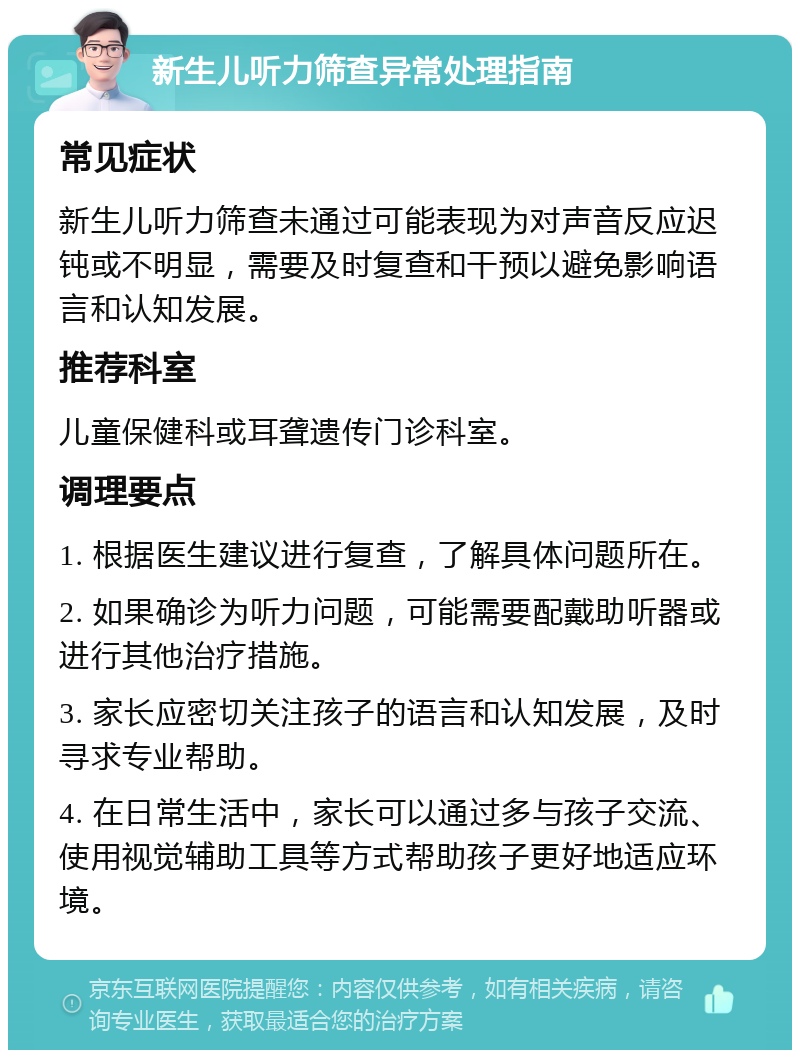 新生儿听力筛查异常处理指南 常见症状 新生儿听力筛查未通过可能表现为对声音反应迟钝或不明显，需要及时复查和干预以避免影响语言和认知发展。 推荐科室 儿童保健科或耳聋遗传门诊科室。 调理要点 1. 根据医生建议进行复查，了解具体问题所在。 2. 如果确诊为听力问题，可能需要配戴助听器或进行其他治疗措施。 3. 家长应密切关注孩子的语言和认知发展，及时寻求专业帮助。 4. 在日常生活中，家长可以通过多与孩子交流、使用视觉辅助工具等方式帮助孩子更好地适应环境。