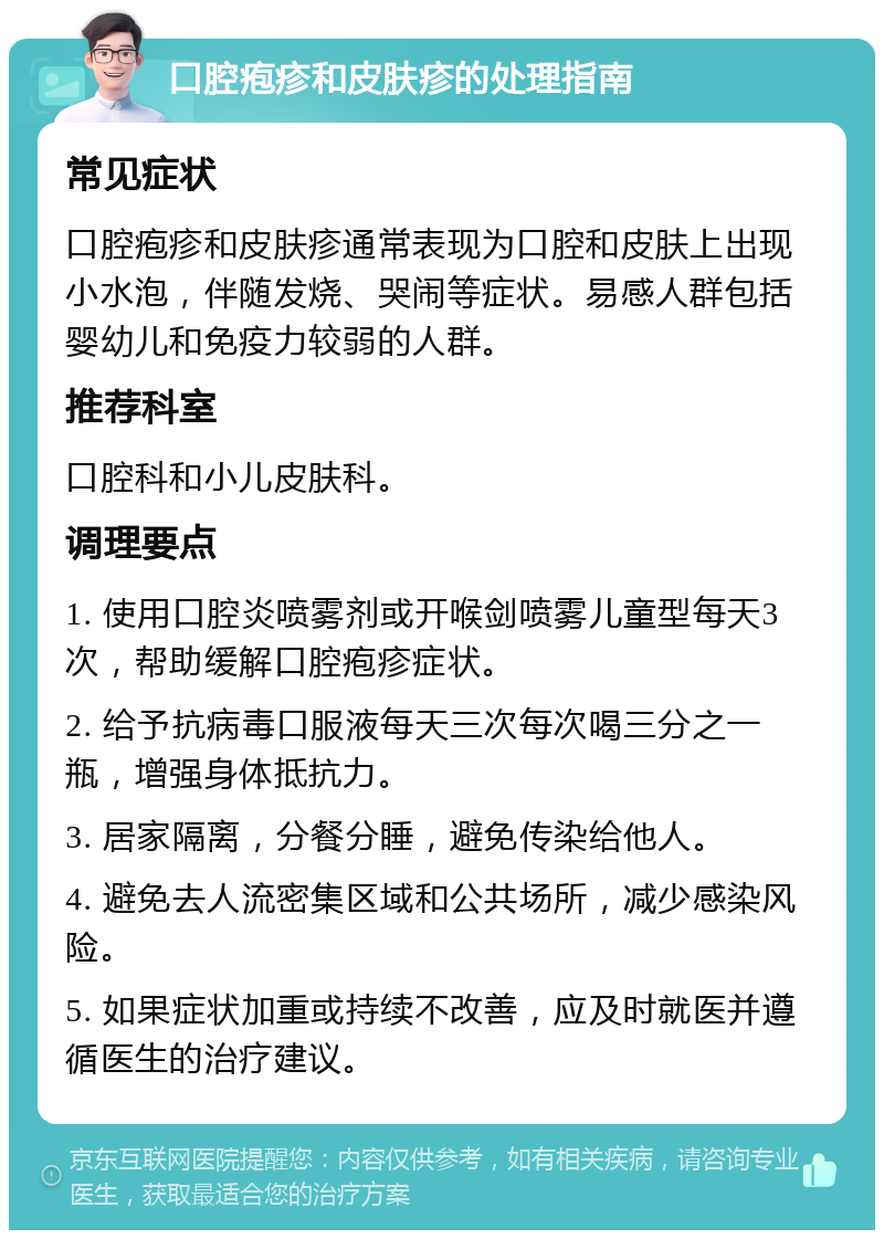 口腔疱疹和皮肤疹的处理指南 常见症状 口腔疱疹和皮肤疹通常表现为口腔和皮肤上出现小水泡，伴随发烧、哭闹等症状。易感人群包括婴幼儿和免疫力较弱的人群。 推荐科室 口腔科和小儿皮肤科。 调理要点 1. 使用口腔炎喷雾剂或开喉剑喷雾儿童型每天3次，帮助缓解口腔疱疹症状。 2. 给予抗病毒口服液每天三次每次喝三分之一瓶，增强身体抵抗力。 3. 居家隔离，分餐分睡，避免传染给他人。 4. 避免去人流密集区域和公共场所，减少感染风险。 5. 如果症状加重或持续不改善，应及时就医并遵循医生的治疗建议。