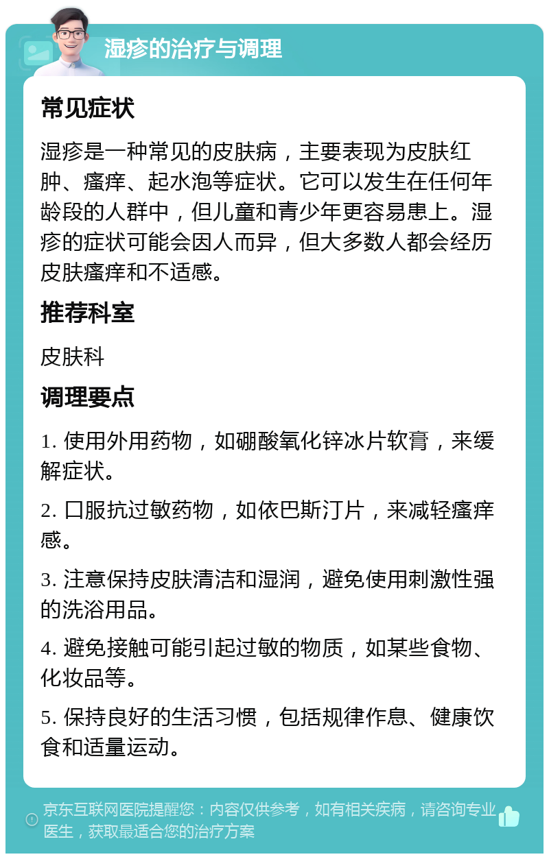 湿疹的治疗与调理 常见症状 湿疹是一种常见的皮肤病，主要表现为皮肤红肿、瘙痒、起水泡等症状。它可以发生在任何年龄段的人群中，但儿童和青少年更容易患上。湿疹的症状可能会因人而异，但大多数人都会经历皮肤瘙痒和不适感。 推荐科室 皮肤科 调理要点 1. 使用外用药物，如硼酸氧化锌冰片软膏，来缓解症状。 2. 口服抗过敏药物，如依巴斯汀片，来减轻瘙痒感。 3. 注意保持皮肤清洁和湿润，避免使用刺激性强的洗浴用品。 4. 避免接触可能引起过敏的物质，如某些食物、化妆品等。 5. 保持良好的生活习惯，包括规律作息、健康饮食和适量运动。