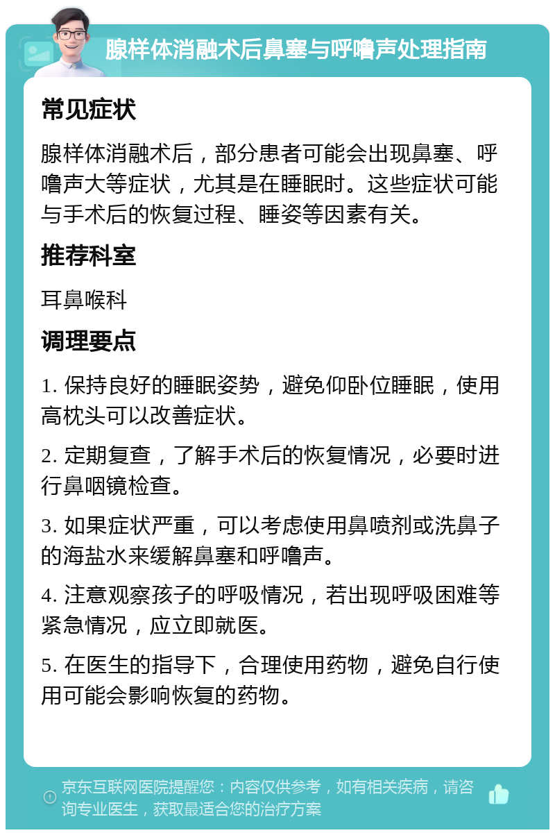 腺样体消融术后鼻塞与呼噜声处理指南 常见症状 腺样体消融术后，部分患者可能会出现鼻塞、呼噜声大等症状，尤其是在睡眠时。这些症状可能与手术后的恢复过程、睡姿等因素有关。 推荐科室 耳鼻喉科 调理要点 1. 保持良好的睡眠姿势，避免仰卧位睡眠，使用高枕头可以改善症状。 2. 定期复查，了解手术后的恢复情况，必要时进行鼻咽镜检查。 3. 如果症状严重，可以考虑使用鼻喷剂或洗鼻子的海盐水来缓解鼻塞和呼噜声。 4. 注意观察孩子的呼吸情况，若出现呼吸困难等紧急情况，应立即就医。 5. 在医生的指导下，合理使用药物，避免自行使用可能会影响恢复的药物。