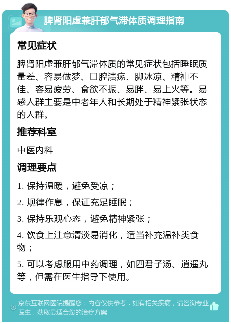 脾肾阳虚兼肝郁气滞体质调理指南 常见症状 脾肾阳虚兼肝郁气滞体质的常见症状包括睡眠质量差、容易做梦、口腔溃疡、脚冰凉、精神不佳、容易疲劳、食欲不振、易胖、易上火等。易感人群主要是中老年人和长期处于精神紧张状态的人群。 推荐科室 中医内科 调理要点 1. 保持温暖，避免受凉； 2. 规律作息，保证充足睡眠； 3. 保持乐观心态，避免精神紧张； 4. 饮食上注意清淡易消化，适当补充温补类食物； 5. 可以考虑服用中药调理，如四君子汤、逍遥丸等，但需在医生指导下使用。