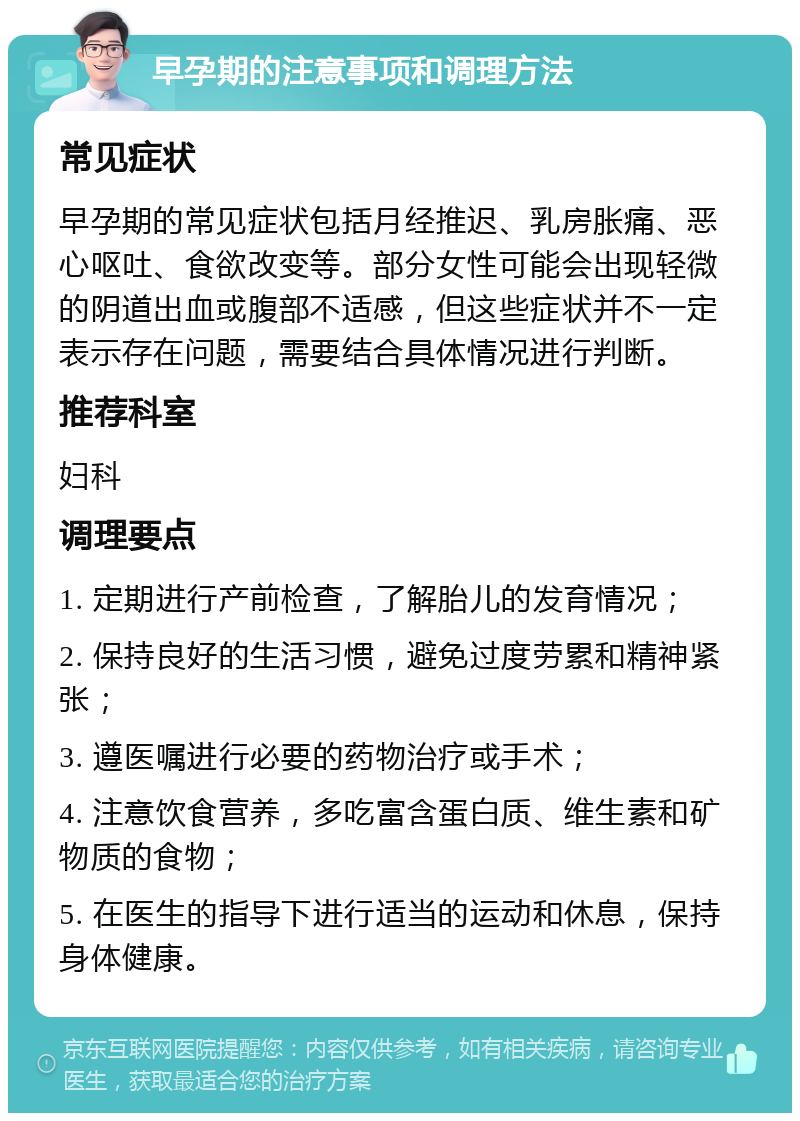 早孕期的注意事项和调理方法 常见症状 早孕期的常见症状包括月经推迟、乳房胀痛、恶心呕吐、食欲改变等。部分女性可能会出现轻微的阴道出血或腹部不适感，但这些症状并不一定表示存在问题，需要结合具体情况进行判断。 推荐科室 妇科 调理要点 1. 定期进行产前检查，了解胎儿的发育情况； 2. 保持良好的生活习惯，避免过度劳累和精神紧张； 3. 遵医嘱进行必要的药物治疗或手术； 4. 注意饮食营养，多吃富含蛋白质、维生素和矿物质的食物； 5. 在医生的指导下进行适当的运动和休息，保持身体健康。