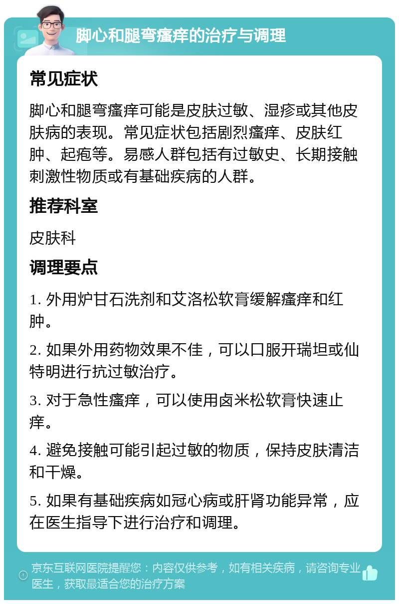 脚心和腿弯瘙痒的治疗与调理 常见症状 脚心和腿弯瘙痒可能是皮肤过敏、湿疹或其他皮肤病的表现。常见症状包括剧烈瘙痒、皮肤红肿、起疱等。易感人群包括有过敏史、长期接触刺激性物质或有基础疾病的人群。 推荐科室 皮肤科 调理要点 1. 外用炉甘石洗剂和艾洛松软膏缓解瘙痒和红肿。 2. 如果外用药物效果不佳，可以口服开瑞坦或仙特明进行抗过敏治疗。 3. 对于急性瘙痒，可以使用卤米松软膏快速止痒。 4. 避免接触可能引起过敏的物质，保持皮肤清洁和干燥。 5. 如果有基础疾病如冠心病或肝肾功能异常，应在医生指导下进行治疗和调理。