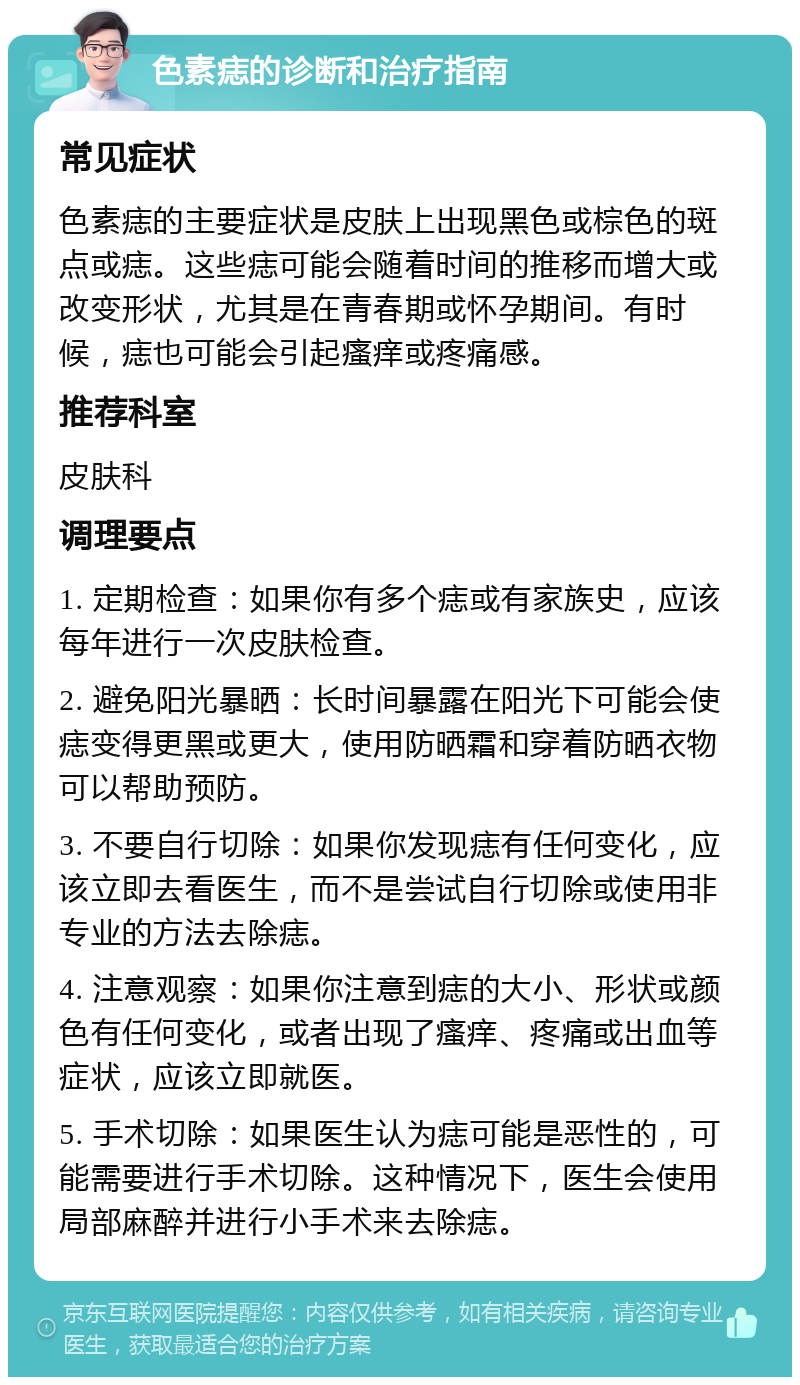 色素痣的诊断和治疗指南 常见症状 色素痣的主要症状是皮肤上出现黑色或棕色的斑点或痣。这些痣可能会随着时间的推移而增大或改变形状，尤其是在青春期或怀孕期间。有时候，痣也可能会引起瘙痒或疼痛感。 推荐科室 皮肤科 调理要点 1. 定期检查：如果你有多个痣或有家族史，应该每年进行一次皮肤检查。 2. 避免阳光暴晒：长时间暴露在阳光下可能会使痣变得更黑或更大，使用防晒霜和穿着防晒衣物可以帮助预防。 3. 不要自行切除：如果你发现痣有任何变化，应该立即去看医生，而不是尝试自行切除或使用非专业的方法去除痣。 4. 注意观察：如果你注意到痣的大小、形状或颜色有任何变化，或者出现了瘙痒、疼痛或出血等症状，应该立即就医。 5. 手术切除：如果医生认为痣可能是恶性的，可能需要进行手术切除。这种情况下，医生会使用局部麻醉并进行小手术来去除痣。