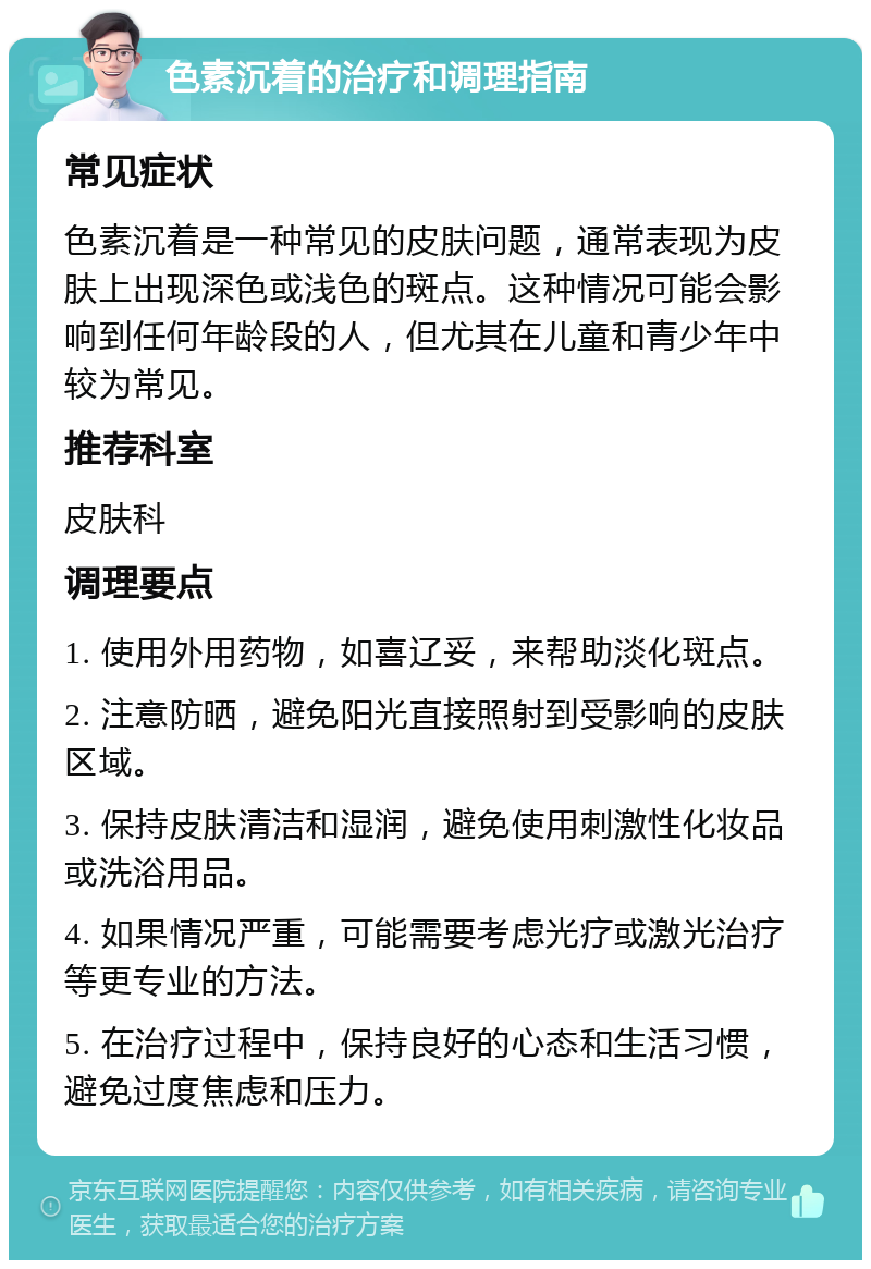 色素沉着的治疗和调理指南 常见症状 色素沉着是一种常见的皮肤问题，通常表现为皮肤上出现深色或浅色的斑点。这种情况可能会影响到任何年龄段的人，但尤其在儿童和青少年中较为常见。 推荐科室 皮肤科 调理要点 1. 使用外用药物，如喜辽妥，来帮助淡化斑点。 2. 注意防晒，避免阳光直接照射到受影响的皮肤区域。 3. 保持皮肤清洁和湿润，避免使用刺激性化妆品或洗浴用品。 4. 如果情况严重，可能需要考虑光疗或激光治疗等更专业的方法。 5. 在治疗过程中，保持良好的心态和生活习惯，避免过度焦虑和压力。