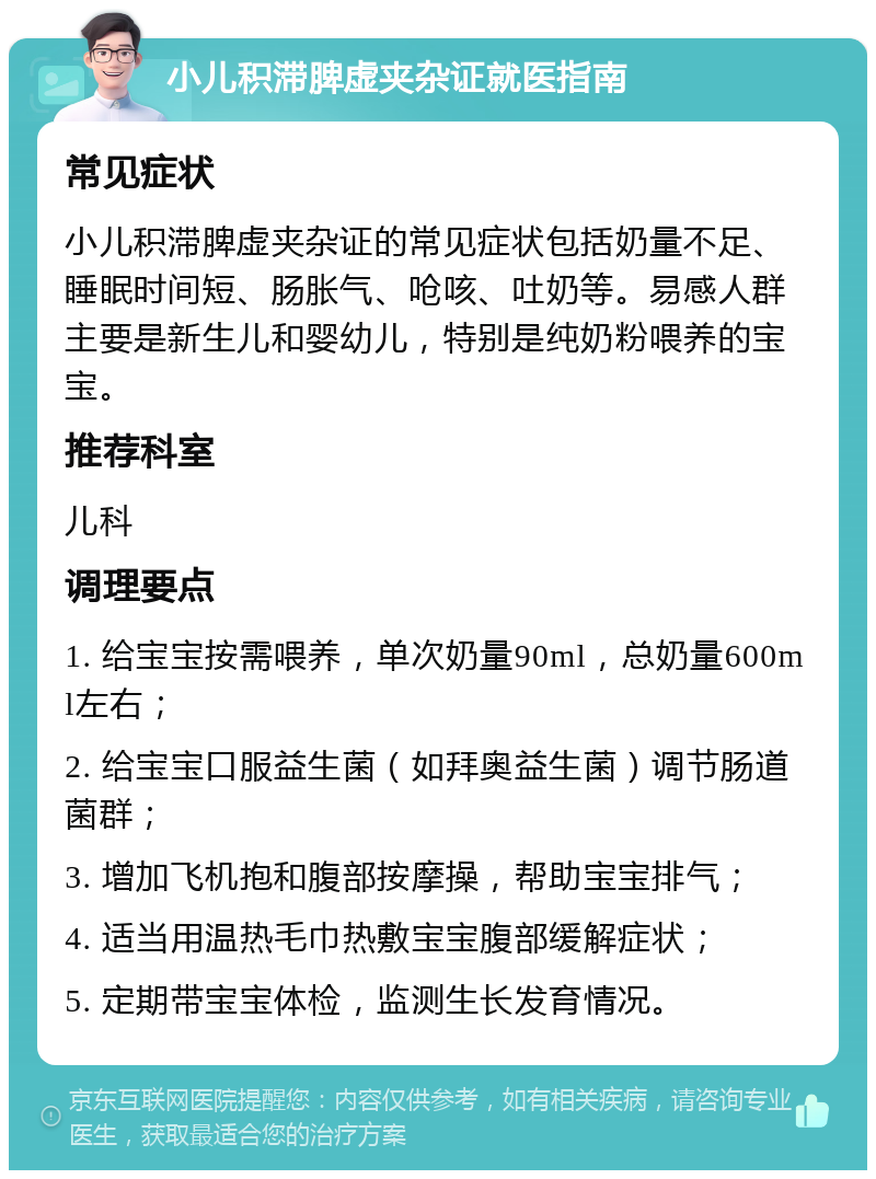 小儿积滞脾虚夹杂证就医指南 常见症状 小儿积滞脾虚夹杂证的常见症状包括奶量不足、睡眠时间短、肠胀气、呛咳、吐奶等。易感人群主要是新生儿和婴幼儿，特别是纯奶粉喂养的宝宝。 推荐科室 儿科 调理要点 1. 给宝宝按需喂养，单次奶量90ml，总奶量600ml左右； 2. 给宝宝口服益生菌（如拜奥益生菌）调节肠道菌群； 3. 增加飞机抱和腹部按摩操，帮助宝宝排气； 4. 适当用温热毛巾热敷宝宝腹部缓解症状； 5. 定期带宝宝体检，监测生长发育情况。