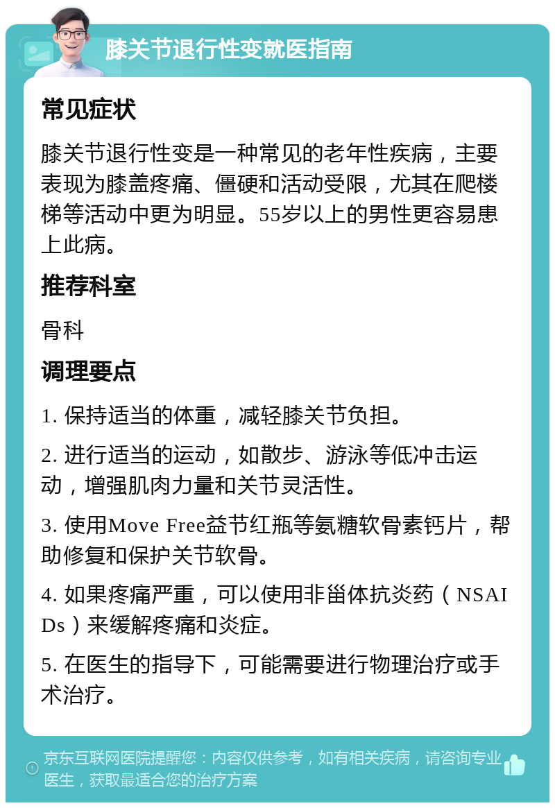 膝关节退行性变就医指南 常见症状 膝关节退行性变是一种常见的老年性疾病，主要表现为膝盖疼痛、僵硬和活动受限，尤其在爬楼梯等活动中更为明显。55岁以上的男性更容易患上此病。 推荐科室 骨科 调理要点 1. 保持适当的体重，减轻膝关节负担。 2. 进行适当的运动，如散步、游泳等低冲击运动，增强肌肉力量和关节灵活性。 3. 使用Move Free益节红瓶等氨糖软骨素钙片，帮助修复和保护关节软骨。 4. 如果疼痛严重，可以使用非甾体抗炎药（NSAIDs）来缓解疼痛和炎症。 5. 在医生的指导下，可能需要进行物理治疗或手术治疗。