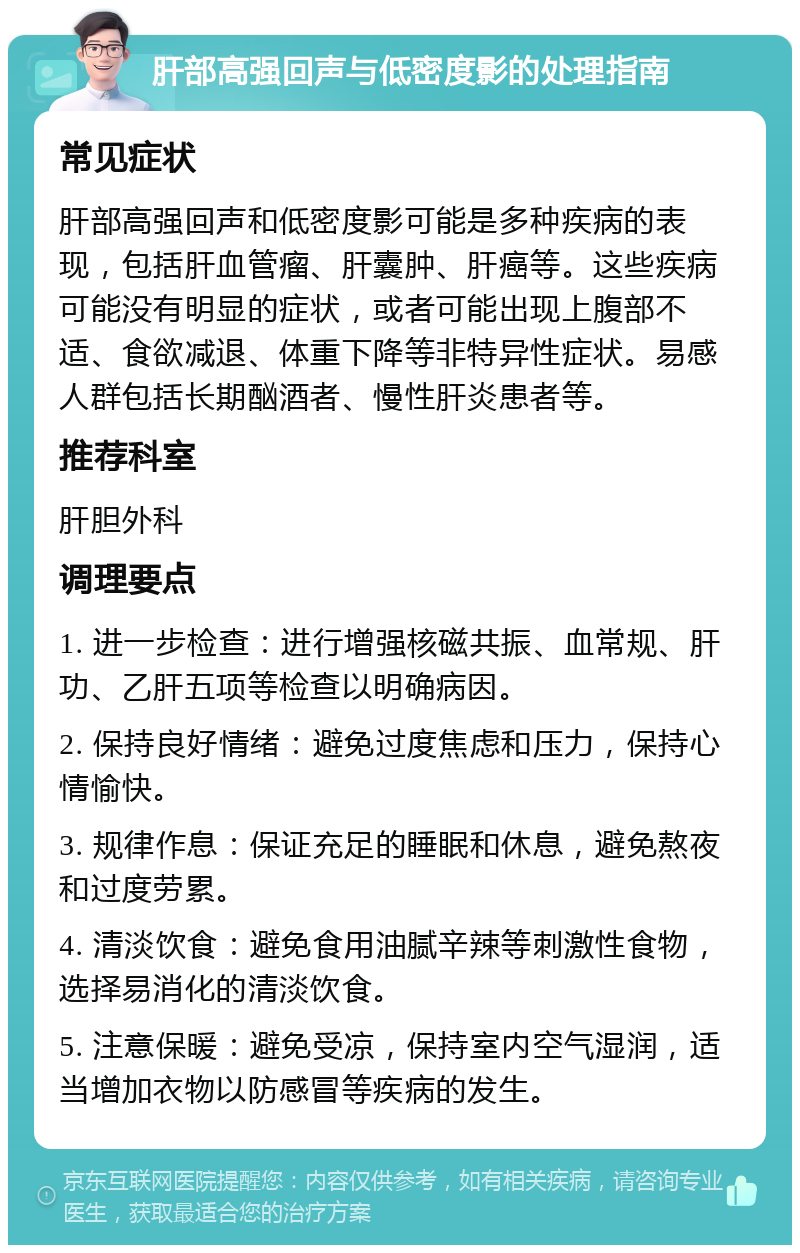 肝部高强回声与低密度影的处理指南 常见症状 肝部高强回声和低密度影可能是多种疾病的表现，包括肝血管瘤、肝囊肿、肝癌等。这些疾病可能没有明显的症状，或者可能出现上腹部不适、食欲减退、体重下降等非特异性症状。易感人群包括长期酗酒者、慢性肝炎患者等。 推荐科室 肝胆外科 调理要点 1. 进一步检查：进行增强核磁共振、血常规、肝功、乙肝五项等检查以明确病因。 2. 保持良好情绪：避免过度焦虑和压力，保持心情愉快。 3. 规律作息：保证充足的睡眠和休息，避免熬夜和过度劳累。 4. 清淡饮食：避免食用油腻辛辣等刺激性食物，选择易消化的清淡饮食。 5. 注意保暖：避免受凉，保持室内空气湿润，适当增加衣物以防感冒等疾病的发生。