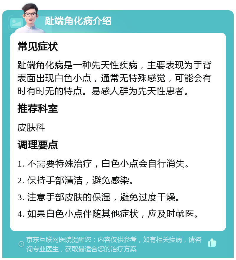 趾端角化病介绍 常见症状 趾端角化病是一种先天性疾病，主要表现为手背表面出现白色小点，通常无特殊感觉，可能会有时有时无的特点。易感人群为先天性患者。 推荐科室 皮肤科 调理要点 1. 不需要特殊治疗，白色小点会自行消失。 2. 保持手部清洁，避免感染。 3. 注意手部皮肤的保湿，避免过度干燥。 4. 如果白色小点伴随其他症状，应及时就医。