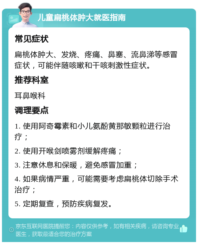 儿童扁桃体肿大就医指南 常见症状 扁桃体肿大、发烧、疼痛、鼻塞、流鼻涕等感冒症状，可能伴随咳嗽和干咳刺激性症状。 推荐科室 耳鼻喉科 调理要点 1. 使用阿奇霉素和小儿氨酚黄那敏颗粒进行治疗； 2. 使用开喉剑喷雾剂缓解疼痛； 3. 注意休息和保暖，避免感冒加重； 4. 如果病情严重，可能需要考虑扁桃体切除手术治疗； 5. 定期复查，预防疾病复发。