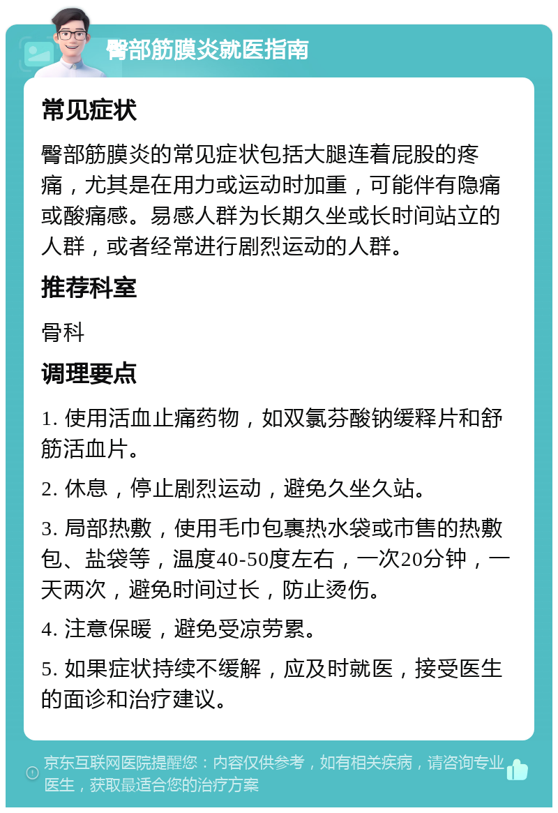 臀部筋膜炎就医指南 常见症状 臀部筋膜炎的常见症状包括大腿连着屁股的疼痛，尤其是在用力或运动时加重，可能伴有隐痛或酸痛感。易感人群为长期久坐或长时间站立的人群，或者经常进行剧烈运动的人群。 推荐科室 骨科 调理要点 1. 使用活血止痛药物，如双氯芬酸钠缓释片和舒筋活血片。 2. 休息，停止剧烈运动，避免久坐久站。 3. 局部热敷，使用毛巾包裹热水袋或市售的热敷包、盐袋等，温度40-50度左右，一次20分钟，一天两次，避免时间过长，防止烫伤。 4. 注意保暖，避免受凉劳累。 5. 如果症状持续不缓解，应及时就医，接受医生的面诊和治疗建议。