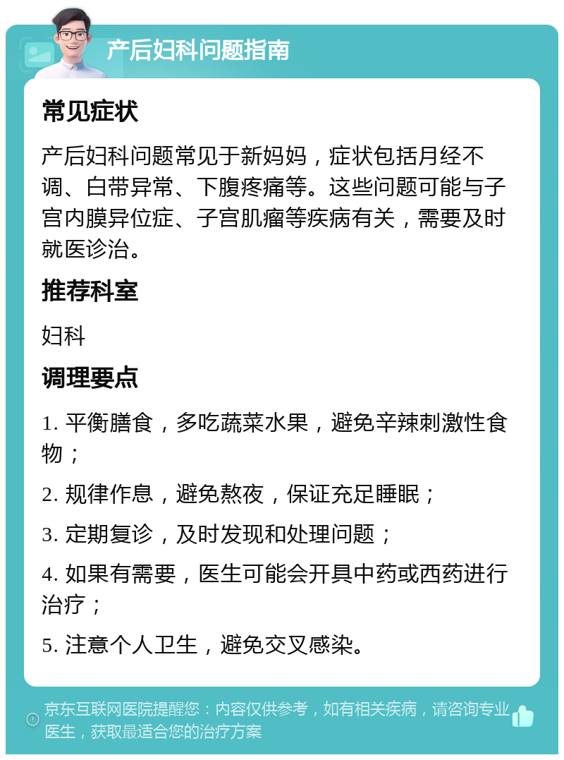 产后妇科问题指南 常见症状 产后妇科问题常见于新妈妈，症状包括月经不调、白带异常、下腹疼痛等。这些问题可能与子宫内膜异位症、子宫肌瘤等疾病有关，需要及时就医诊治。 推荐科室 妇科 调理要点 1. 平衡膳食，多吃蔬菜水果，避免辛辣刺激性食物； 2. 规律作息，避免熬夜，保证充足睡眠； 3. 定期复诊，及时发现和处理问题； 4. 如果有需要，医生可能会开具中药或西药进行治疗； 5. 注意个人卫生，避免交叉感染。