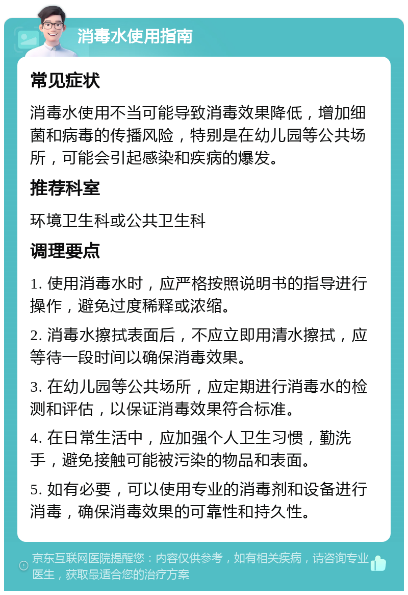 消毒水使用指南 常见症状 消毒水使用不当可能导致消毒效果降低，增加细菌和病毒的传播风险，特别是在幼儿园等公共场所，可能会引起感染和疾病的爆发。 推荐科室 环境卫生科或公共卫生科 调理要点 1. 使用消毒水时，应严格按照说明书的指导进行操作，避免过度稀释或浓缩。 2. 消毒水擦拭表面后，不应立即用清水擦拭，应等待一段时间以确保消毒效果。 3. 在幼儿园等公共场所，应定期进行消毒水的检测和评估，以保证消毒效果符合标准。 4. 在日常生活中，应加强个人卫生习惯，勤洗手，避免接触可能被污染的物品和表面。 5. 如有必要，可以使用专业的消毒剂和设备进行消毒，确保消毒效果的可靠性和持久性。