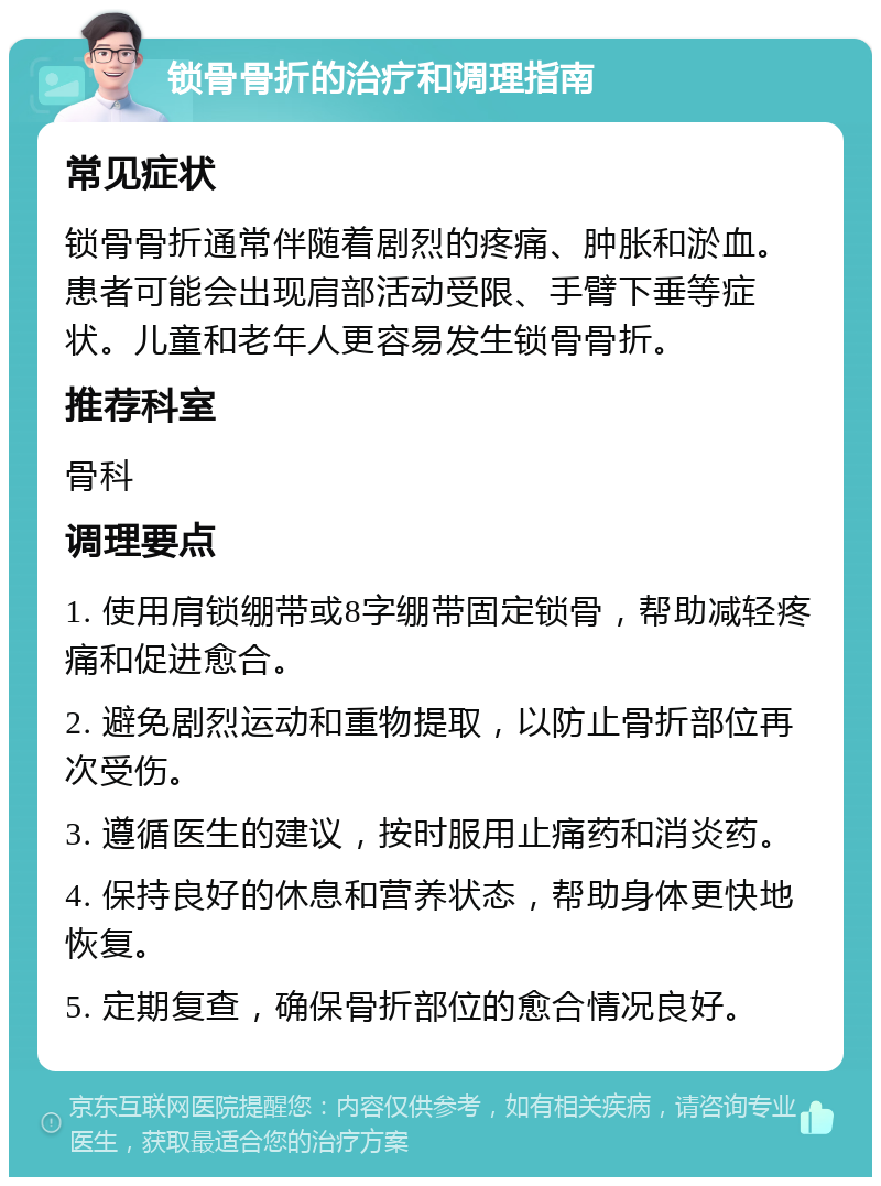 锁骨骨折的治疗和调理指南 常见症状 锁骨骨折通常伴随着剧烈的疼痛、肿胀和淤血。患者可能会出现肩部活动受限、手臂下垂等症状。儿童和老年人更容易发生锁骨骨折。 推荐科室 骨科 调理要点 1. 使用肩锁绷带或8字绷带固定锁骨，帮助减轻疼痛和促进愈合。 2. 避免剧烈运动和重物提取，以防止骨折部位再次受伤。 3. 遵循医生的建议，按时服用止痛药和消炎药。 4. 保持良好的休息和营养状态，帮助身体更快地恢复。 5. 定期复查，确保骨折部位的愈合情况良好。