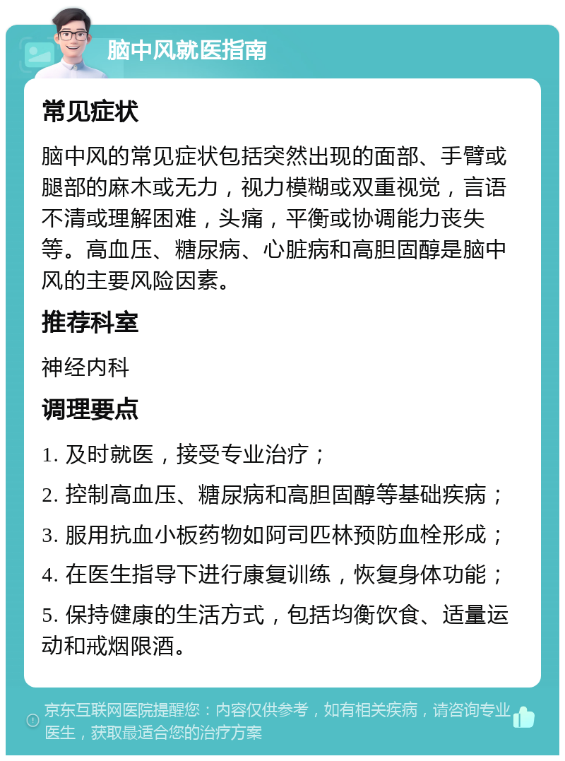 脑中风就医指南 常见症状 脑中风的常见症状包括突然出现的面部、手臂或腿部的麻木或无力，视力模糊或双重视觉，言语不清或理解困难，头痛，平衡或协调能力丧失等。高血压、糖尿病、心脏病和高胆固醇是脑中风的主要风险因素。 推荐科室 神经内科 调理要点 1. 及时就医，接受专业治疗； 2. 控制高血压、糖尿病和高胆固醇等基础疾病； 3. 服用抗血小板药物如阿司匹林预防血栓形成； 4. 在医生指导下进行康复训练，恢复身体功能； 5. 保持健康的生活方式，包括均衡饮食、适量运动和戒烟限酒。