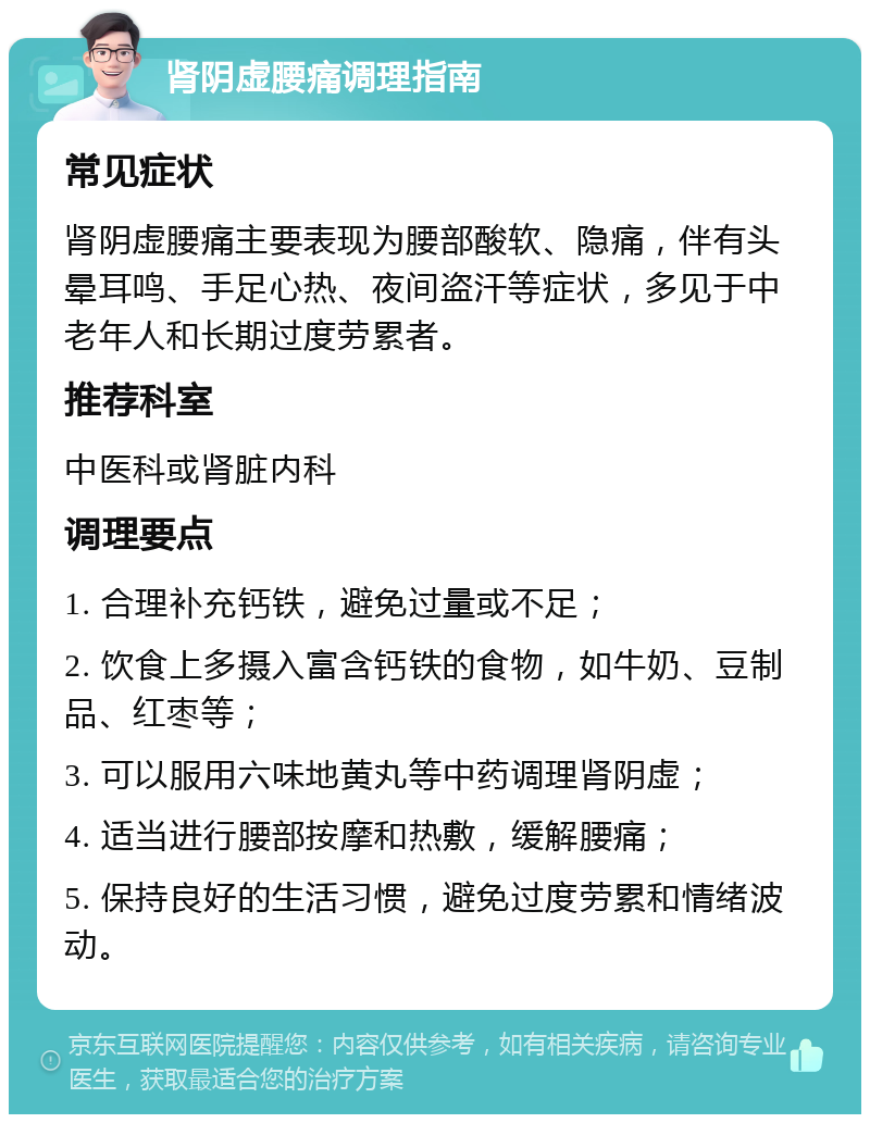 肾阴虚腰痛调理指南 常见症状 肾阴虚腰痛主要表现为腰部酸软、隐痛，伴有头晕耳鸣、手足心热、夜间盗汗等症状，多见于中老年人和长期过度劳累者。 推荐科室 中医科或肾脏内科 调理要点 1. 合理补充钙铁，避免过量或不足； 2. 饮食上多摄入富含钙铁的食物，如牛奶、豆制品、红枣等； 3. 可以服用六味地黄丸等中药调理肾阴虚； 4. 适当进行腰部按摩和热敷，缓解腰痛； 5. 保持良好的生活习惯，避免过度劳累和情绪波动。