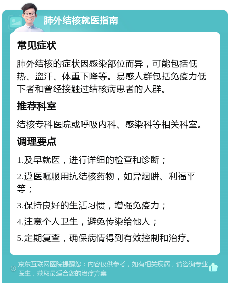 肺外结核就医指南 常见症状 肺外结核的症状因感染部位而异，可能包括低热、盗汗、体重下降等。易感人群包括免疫力低下者和曾经接触过结核病患者的人群。 推荐科室 结核专科医院或呼吸内科、感染科等相关科室。 调理要点 1.及早就医，进行详细的检查和诊断； 2.遵医嘱服用抗结核药物，如异烟肼、利福平等； 3.保持良好的生活习惯，增强免疫力； 4.注意个人卫生，避免传染给他人； 5.定期复查，确保病情得到有效控制和治疗。