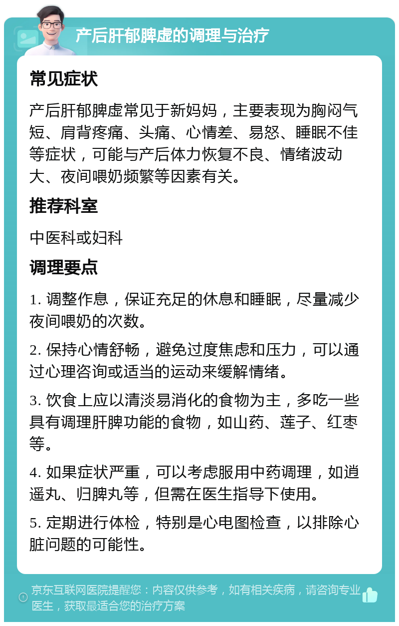 产后肝郁脾虚的调理与治疗 常见症状 产后肝郁脾虚常见于新妈妈，主要表现为胸闷气短、肩背疼痛、头痛、心情差、易怒、睡眠不佳等症状，可能与产后体力恢复不良、情绪波动大、夜间喂奶频繁等因素有关。 推荐科室 中医科或妇科 调理要点 1. 调整作息，保证充足的休息和睡眠，尽量减少夜间喂奶的次数。 2. 保持心情舒畅，避免过度焦虑和压力，可以通过心理咨询或适当的运动来缓解情绪。 3. 饮食上应以清淡易消化的食物为主，多吃一些具有调理肝脾功能的食物，如山药、莲子、红枣等。 4. 如果症状严重，可以考虑服用中药调理，如逍遥丸、归脾丸等，但需在医生指导下使用。 5. 定期进行体检，特别是心电图检查，以排除心脏问题的可能性。