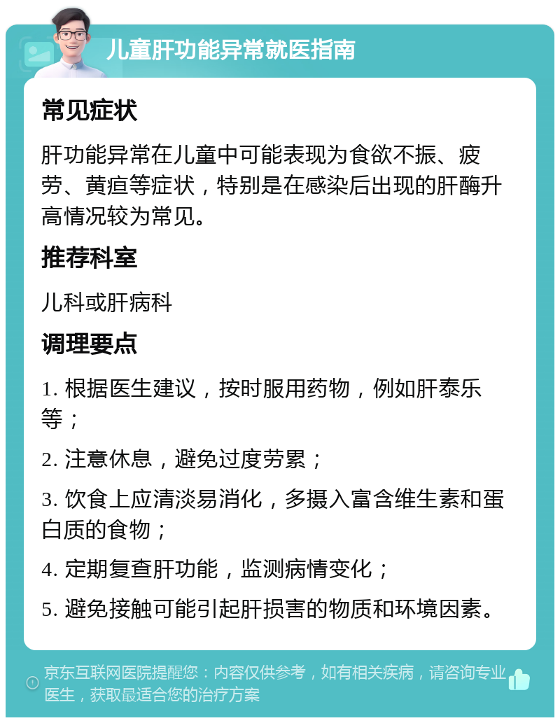 儿童肝功能异常就医指南 常见症状 肝功能异常在儿童中可能表现为食欲不振、疲劳、黄疸等症状，特别是在感染后出现的肝酶升高情况较为常见。 推荐科室 儿科或肝病科 调理要点 1. 根据医生建议，按时服用药物，例如肝泰乐等； 2. 注意休息，避免过度劳累； 3. 饮食上应清淡易消化，多摄入富含维生素和蛋白质的食物； 4. 定期复查肝功能，监测病情变化； 5. 避免接触可能引起肝损害的物质和环境因素。