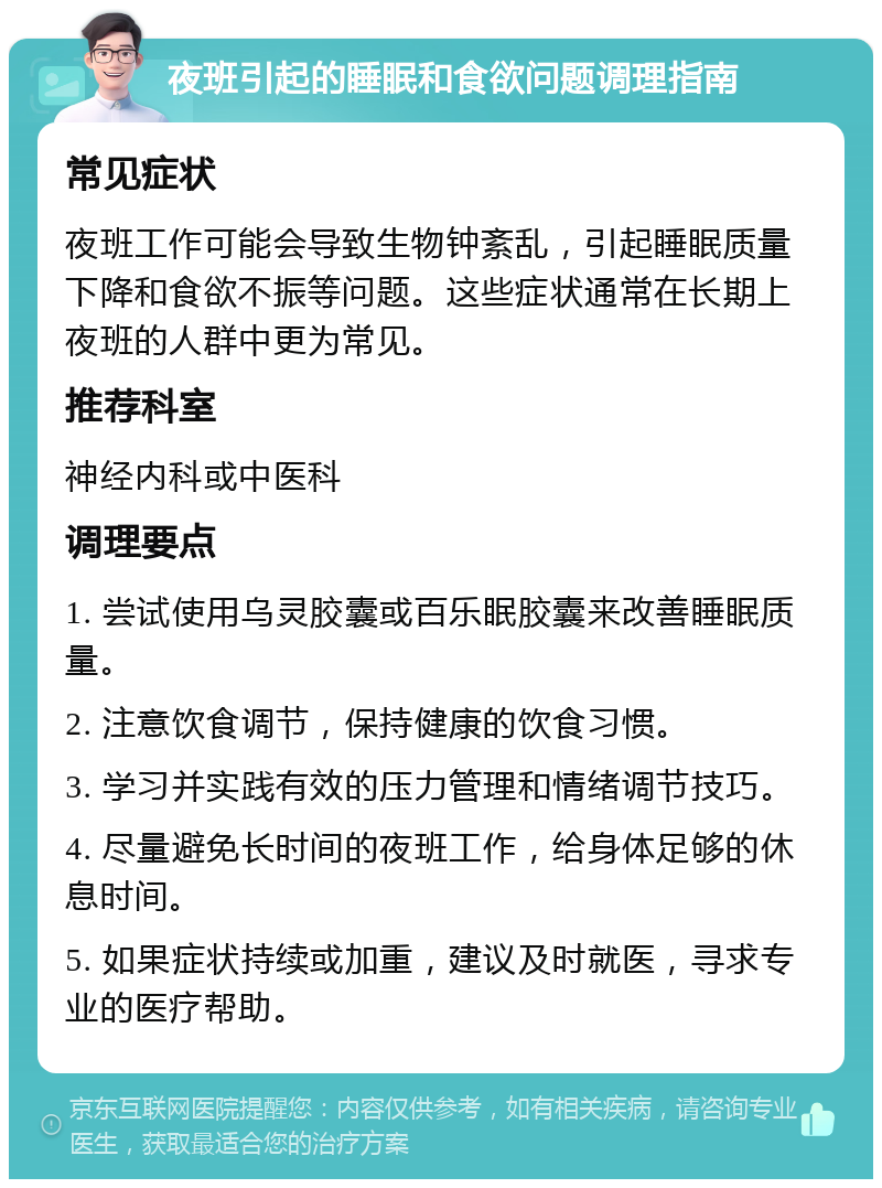 夜班引起的睡眠和食欲问题调理指南 常见症状 夜班工作可能会导致生物钟紊乱，引起睡眠质量下降和食欲不振等问题。这些症状通常在长期上夜班的人群中更为常见。 推荐科室 神经内科或中医科 调理要点 1. 尝试使用乌灵胶囊或百乐眠胶囊来改善睡眠质量。 2. 注意饮食调节，保持健康的饮食习惯。 3. 学习并实践有效的压力管理和情绪调节技巧。 4. 尽量避免长时间的夜班工作，给身体足够的休息时间。 5. 如果症状持续或加重，建议及时就医，寻求专业的医疗帮助。