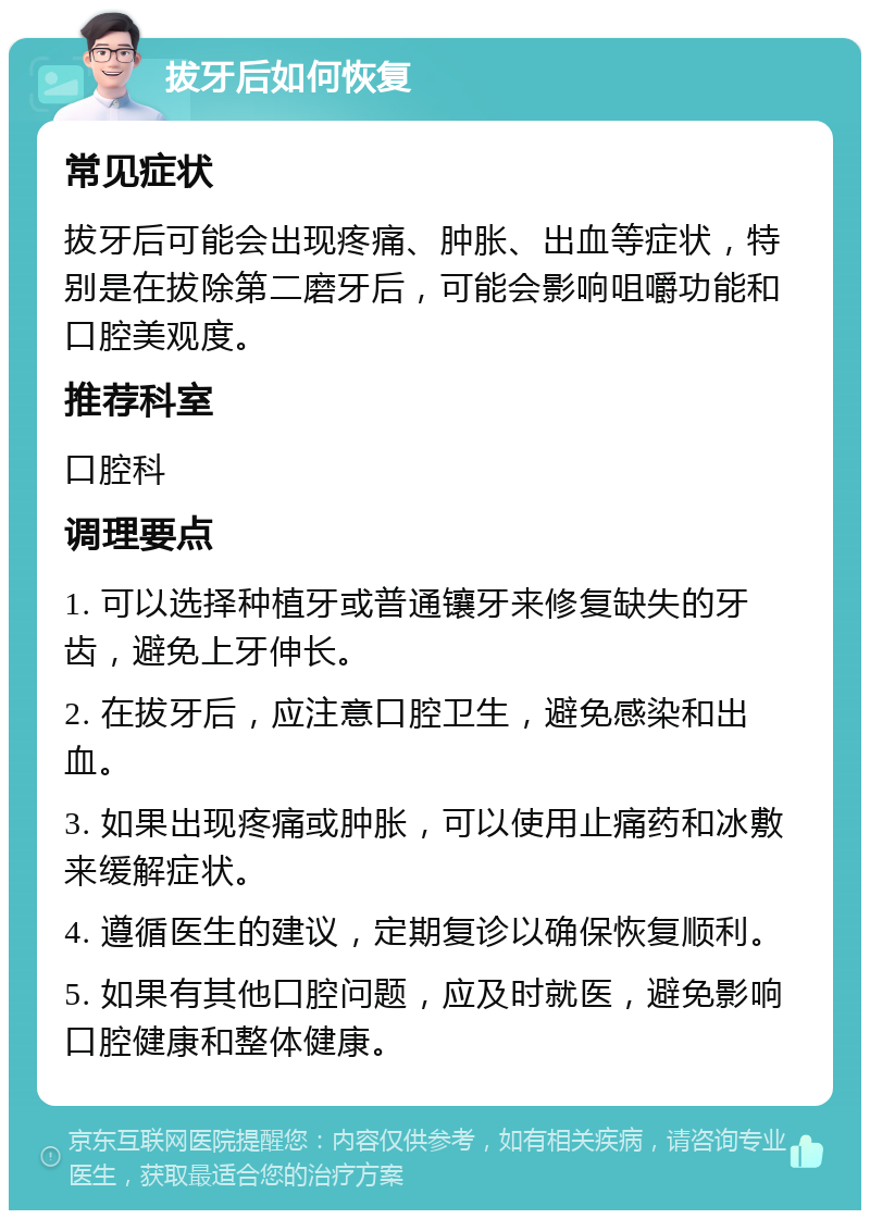 拔牙后如何恢复 常见症状 拔牙后可能会出现疼痛、肿胀、出血等症状，特别是在拔除第二磨牙后，可能会影响咀嚼功能和口腔美观度。 推荐科室 口腔科 调理要点 1. 可以选择种植牙或普通镶牙来修复缺失的牙齿，避免上牙伸长。 2. 在拔牙后，应注意口腔卫生，避免感染和出血。 3. 如果出现疼痛或肿胀，可以使用止痛药和冰敷来缓解症状。 4. 遵循医生的建议，定期复诊以确保恢复顺利。 5. 如果有其他口腔问题，应及时就医，避免影响口腔健康和整体健康。