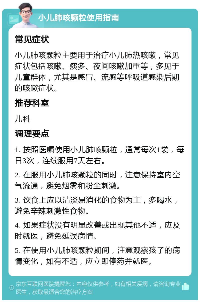 小儿肺咳颗粒使用指南 常见症状 小儿肺咳颗粒主要用于治疗小儿肺热咳嗽，常见症状包括咳嗽、痰多、夜间咳嗽加重等，多见于儿童群体，尤其是感冒、流感等呼吸道感染后期的咳嗽症状。 推荐科室 儿科 调理要点 1. 按照医嘱使用小儿肺咳颗粒，通常每次1袋，每日3次，连续服用7天左右。 2. 在服用小儿肺咳颗粒的同时，注意保持室内空气流通，避免烟雾和粉尘刺激。 3. 饮食上应以清淡易消化的食物为主，多喝水，避免辛辣刺激性食物。 4. 如果症状没有明显改善或出现其他不适，应及时就医，避免延误病情。 5. 在使用小儿肺咳颗粒期间，注意观察孩子的病情变化，如有不适，应立即停药并就医。