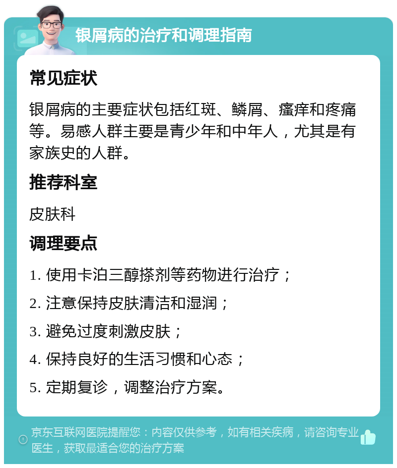 银屑病的治疗和调理指南 常见症状 银屑病的主要症状包括红斑、鳞屑、瘙痒和疼痛等。易感人群主要是青少年和中年人，尤其是有家族史的人群。 推荐科室 皮肤科 调理要点 1. 使用卡泊三醇搽剂等药物进行治疗； 2. 注意保持皮肤清洁和湿润； 3. 避免过度刺激皮肤； 4. 保持良好的生活习惯和心态； 5. 定期复诊，调整治疗方案。