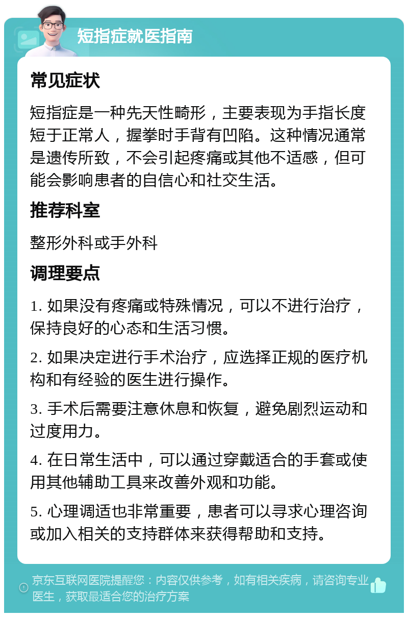 短指症就医指南 常见症状 短指症是一种先天性畸形，主要表现为手指长度短于正常人，握拳时手背有凹陷。这种情况通常是遗传所致，不会引起疼痛或其他不适感，但可能会影响患者的自信心和社交生活。 推荐科室 整形外科或手外科 调理要点 1. 如果没有疼痛或特殊情况，可以不进行治疗，保持良好的心态和生活习惯。 2. 如果决定进行手术治疗，应选择正规的医疗机构和有经验的医生进行操作。 3. 手术后需要注意休息和恢复，避免剧烈运动和过度用力。 4. 在日常生活中，可以通过穿戴适合的手套或使用其他辅助工具来改善外观和功能。 5. 心理调适也非常重要，患者可以寻求心理咨询或加入相关的支持群体来获得帮助和支持。