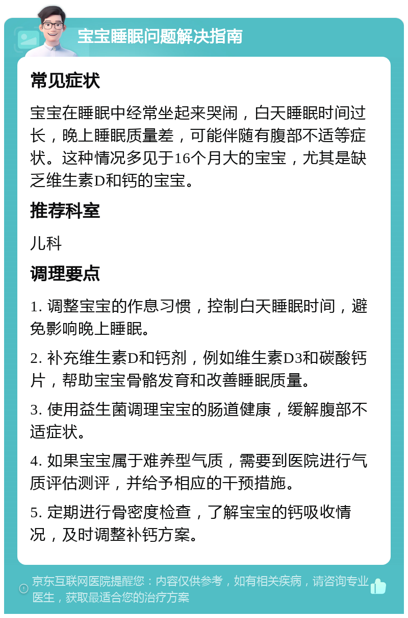 宝宝睡眠问题解决指南 常见症状 宝宝在睡眠中经常坐起来哭闹，白天睡眠时间过长，晚上睡眠质量差，可能伴随有腹部不适等症状。这种情况多见于16个月大的宝宝，尤其是缺乏维生素D和钙的宝宝。 推荐科室 儿科 调理要点 1. 调整宝宝的作息习惯，控制白天睡眠时间，避免影响晚上睡眠。 2. 补充维生素D和钙剂，例如维生素D3和碳酸钙片，帮助宝宝骨骼发育和改善睡眠质量。 3. 使用益生菌调理宝宝的肠道健康，缓解腹部不适症状。 4. 如果宝宝属于难养型气质，需要到医院进行气质评估测评，并给予相应的干预措施。 5. 定期进行骨密度检查，了解宝宝的钙吸收情况，及时调整补钙方案。