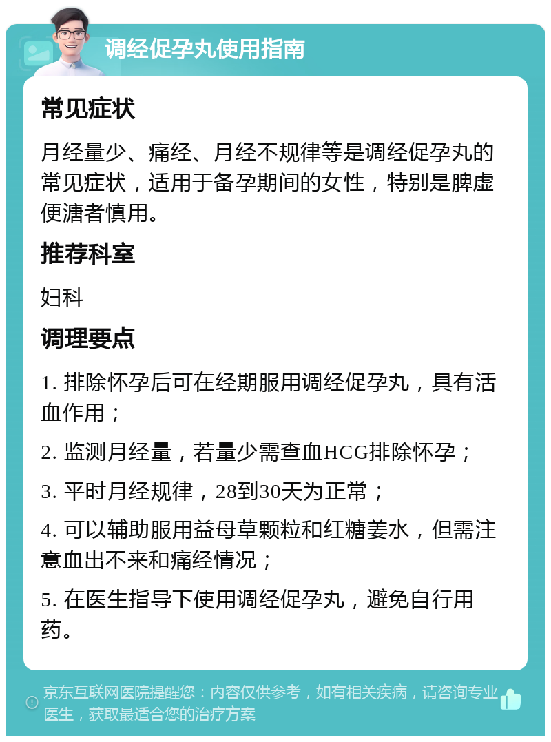 调经促孕丸使用指南 常见症状 月经量少、痛经、月经不规律等是调经促孕丸的常见症状，适用于备孕期间的女性，特别是脾虚便溏者慎用。 推荐科室 妇科 调理要点 1. 排除怀孕后可在经期服用调经促孕丸，具有活血作用； 2. 监测月经量，若量少需查血HCG排除怀孕； 3. 平时月经规律，28到30天为正常； 4. 可以辅助服用益母草颗粒和红糖姜水，但需注意血出不来和痛经情况； 5. 在医生指导下使用调经促孕丸，避免自行用药。