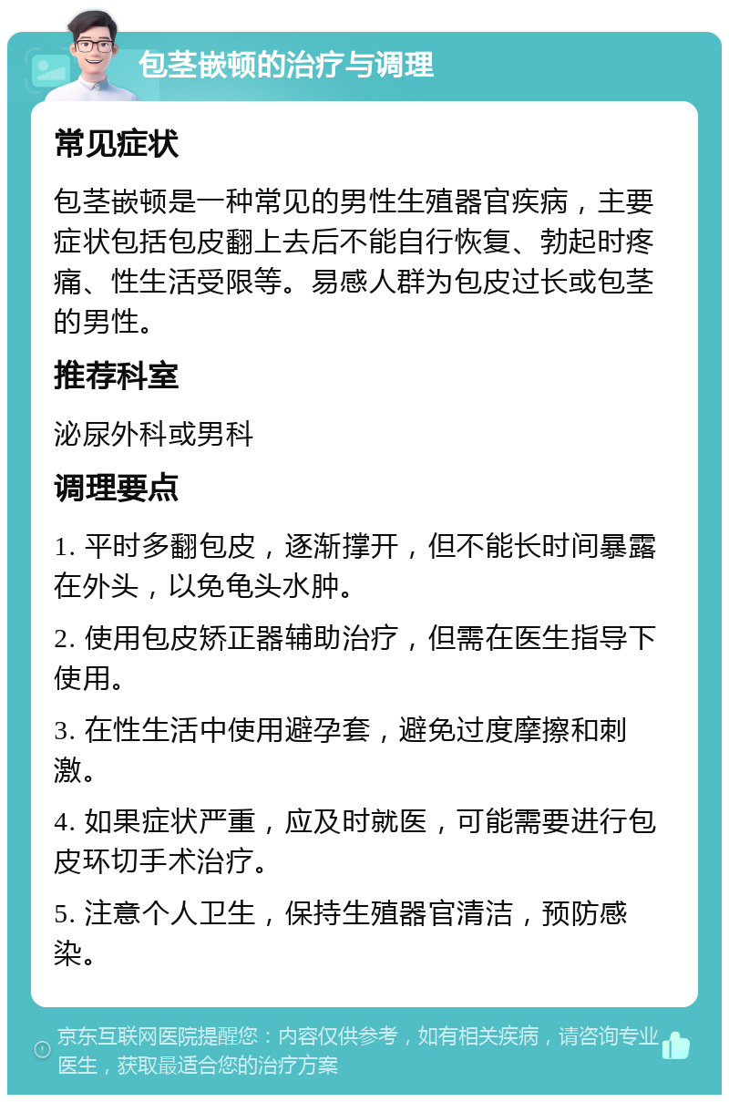 包茎嵌顿的治疗与调理 常见症状 包茎嵌顿是一种常见的男性生殖器官疾病，主要症状包括包皮翻上去后不能自行恢复、勃起时疼痛、性生活受限等。易感人群为包皮过长或包茎的男性。 推荐科室 泌尿外科或男科 调理要点 1. 平时多翻包皮，逐渐撑开，但不能长时间暴露在外头，以免龟头水肿。 2. 使用包皮矫正器辅助治疗，但需在医生指导下使用。 3. 在性生活中使用避孕套，避免过度摩擦和刺激。 4. 如果症状严重，应及时就医，可能需要进行包皮环切手术治疗。 5. 注意个人卫生，保持生殖器官清洁，预防感染。