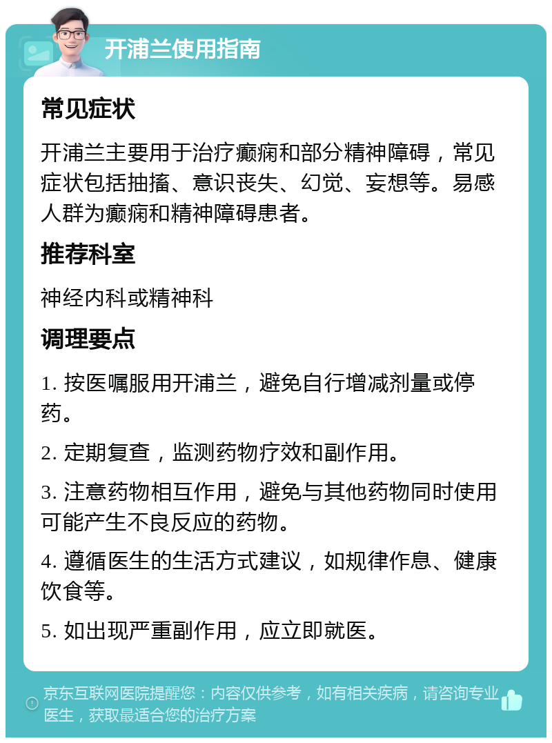 开浦兰使用指南 常见症状 开浦兰主要用于治疗癫痫和部分精神障碍，常见症状包括抽搐、意识丧失、幻觉、妄想等。易感人群为癫痫和精神障碍患者。 推荐科室 神经内科或精神科 调理要点 1. 按医嘱服用开浦兰，避免自行增减剂量或停药。 2. 定期复查，监测药物疗效和副作用。 3. 注意药物相互作用，避免与其他药物同时使用可能产生不良反应的药物。 4. 遵循医生的生活方式建议，如规律作息、健康饮食等。 5. 如出现严重副作用，应立即就医。