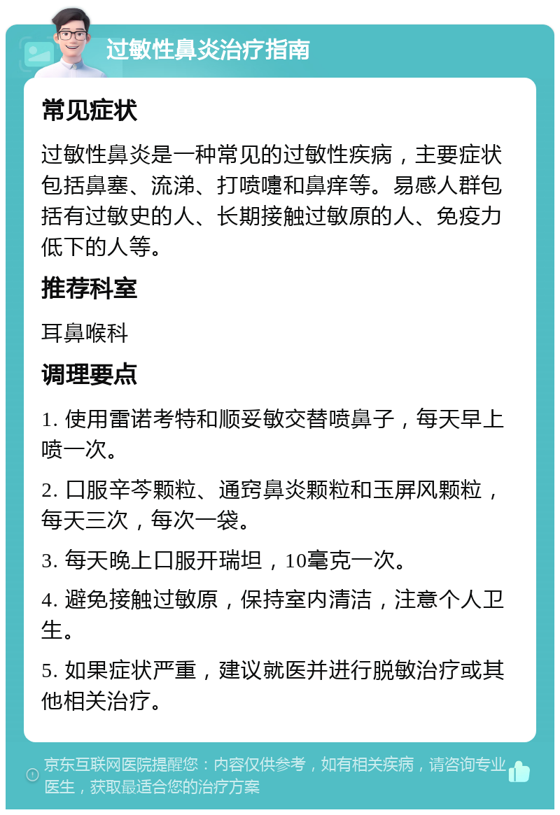 过敏性鼻炎治疗指南 常见症状 过敏性鼻炎是一种常见的过敏性疾病，主要症状包括鼻塞、流涕、打喷嚏和鼻痒等。易感人群包括有过敏史的人、长期接触过敏原的人、免疫力低下的人等。 推荐科室 耳鼻喉科 调理要点 1. 使用雷诺考特和顺妥敏交替喷鼻子，每天早上喷一次。 2. 口服辛芩颗粒、通窍鼻炎颗粒和玉屏风颗粒，每天三次，每次一袋。 3. 每天晚上口服开瑞坦，10毫克一次。 4. 避免接触过敏原，保持室内清洁，注意个人卫生。 5. 如果症状严重，建议就医并进行脱敏治疗或其他相关治疗。