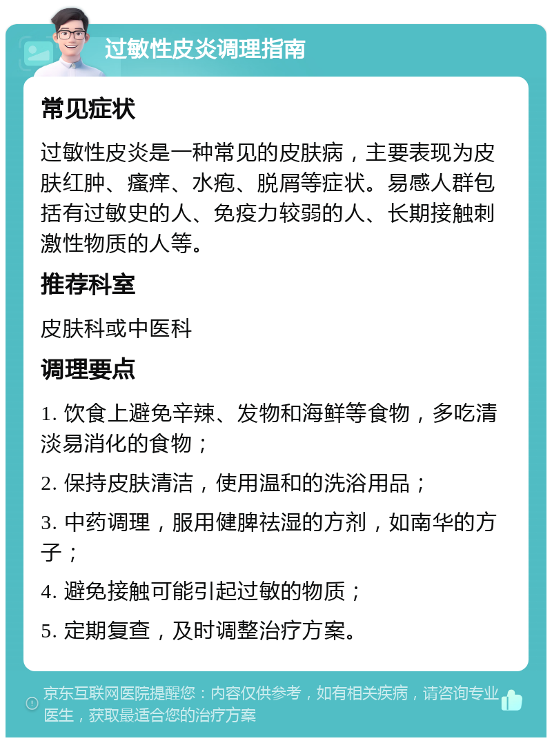 过敏性皮炎调理指南 常见症状 过敏性皮炎是一种常见的皮肤病，主要表现为皮肤红肿、瘙痒、水疱、脱屑等症状。易感人群包括有过敏史的人、免疫力较弱的人、长期接触刺激性物质的人等。 推荐科室 皮肤科或中医科 调理要点 1. 饮食上避免辛辣、发物和海鲜等食物，多吃清淡易消化的食物； 2. 保持皮肤清洁，使用温和的洗浴用品； 3. 中药调理，服用健脾祛湿的方剂，如南华的方子； 4. 避免接触可能引起过敏的物质； 5. 定期复查，及时调整治疗方案。