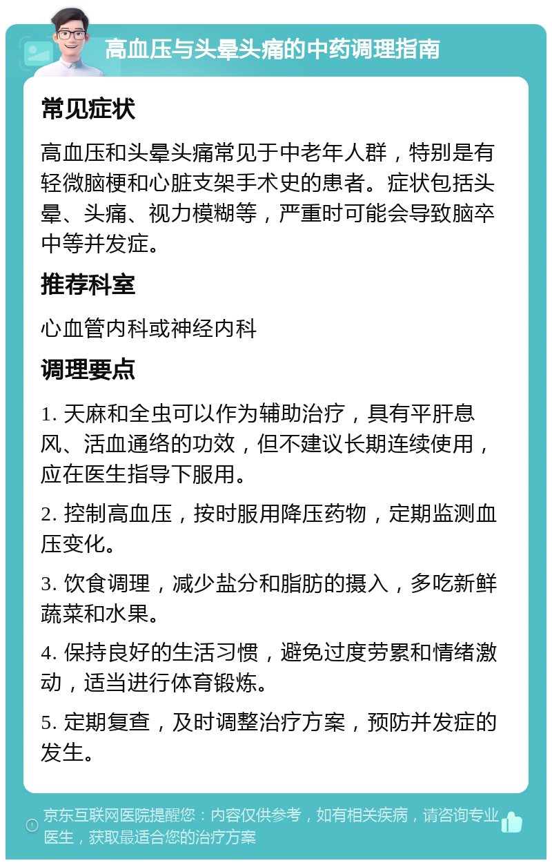 高血压与头晕头痛的中药调理指南 常见症状 高血压和头晕头痛常见于中老年人群，特别是有轻微脑梗和心脏支架手术史的患者。症状包括头晕、头痛、视力模糊等，严重时可能会导致脑卒中等并发症。 推荐科室 心血管内科或神经内科 调理要点 1. 天麻和全虫可以作为辅助治疗，具有平肝息风、活血通络的功效，但不建议长期连续使用，应在医生指导下服用。 2. 控制高血压，按时服用降压药物，定期监测血压变化。 3. 饮食调理，减少盐分和脂肪的摄入，多吃新鲜蔬菜和水果。 4. 保持良好的生活习惯，避免过度劳累和情绪激动，适当进行体育锻炼。 5. 定期复查，及时调整治疗方案，预防并发症的发生。