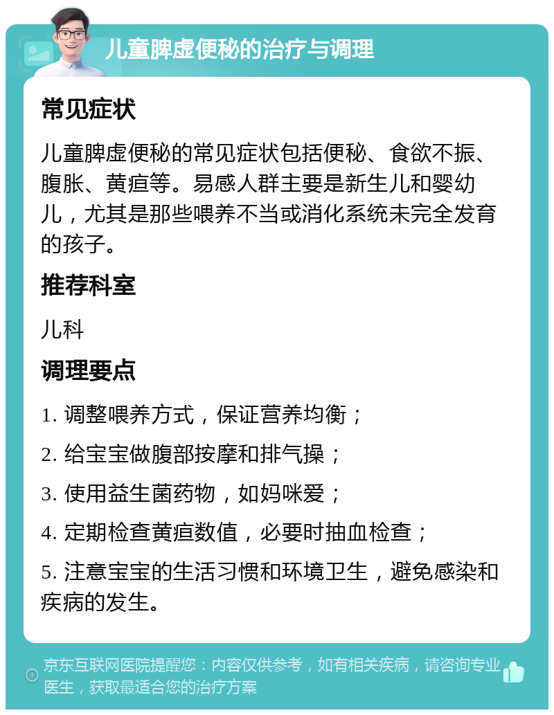 儿童脾虚便秘的治疗与调理 常见症状 儿童脾虚便秘的常见症状包括便秘、食欲不振、腹胀、黄疸等。易感人群主要是新生儿和婴幼儿，尤其是那些喂养不当或消化系统未完全发育的孩子。 推荐科室 儿科 调理要点 1. 调整喂养方式，保证营养均衡； 2. 给宝宝做腹部按摩和排气操； 3. 使用益生菌药物，如妈咪爱； 4. 定期检查黄疸数值，必要时抽血检查； 5. 注意宝宝的生活习惯和环境卫生，避免感染和疾病的发生。