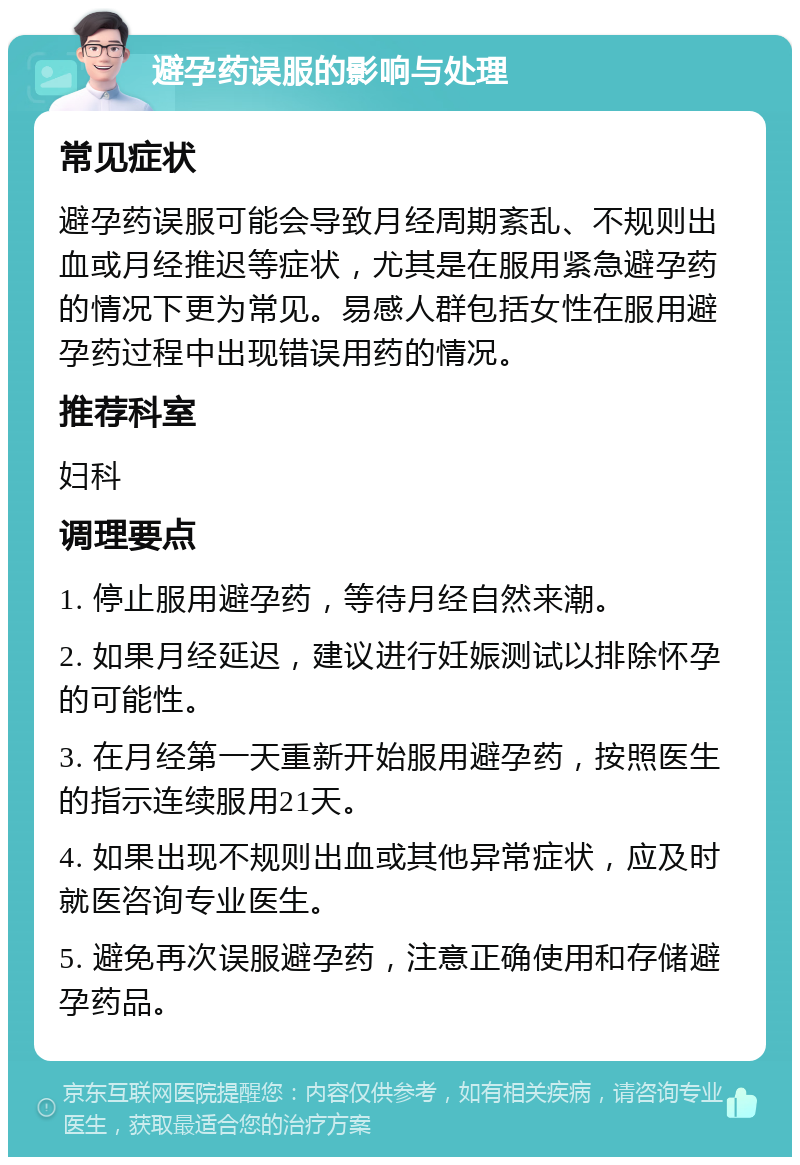 避孕药误服的影响与处理 常见症状 避孕药误服可能会导致月经周期紊乱、不规则出血或月经推迟等症状，尤其是在服用紧急避孕药的情况下更为常见。易感人群包括女性在服用避孕药过程中出现错误用药的情况。 推荐科室 妇科 调理要点 1. 停止服用避孕药，等待月经自然来潮。 2. 如果月经延迟，建议进行妊娠测试以排除怀孕的可能性。 3. 在月经第一天重新开始服用避孕药，按照医生的指示连续服用21天。 4. 如果出现不规则出血或其他异常症状，应及时就医咨询专业医生。 5. 避免再次误服避孕药，注意正确使用和存储避孕药品。