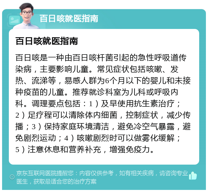 百日咳就医指南 百日咳就医指南 百日咳是一种由百日咳杆菌引起的急性呼吸道传染病，主要影响儿童。常见症状包括咳嗽、发热、流涕等，易感人群为6个月以下的婴儿和未接种疫苗的儿童。推荐就诊科室为儿科或呼吸内科。调理要点包括：1）及早使用抗生素治疗；2）足疗程可以清除体内细菌，控制症状，减少传播；3）保持家庭环境清洁，避免冷空气暴露，避免剧烈运动；4）咳嗽剧烈时可以做雾化缓解；5）注意休息和营养补充，增强免疫力。